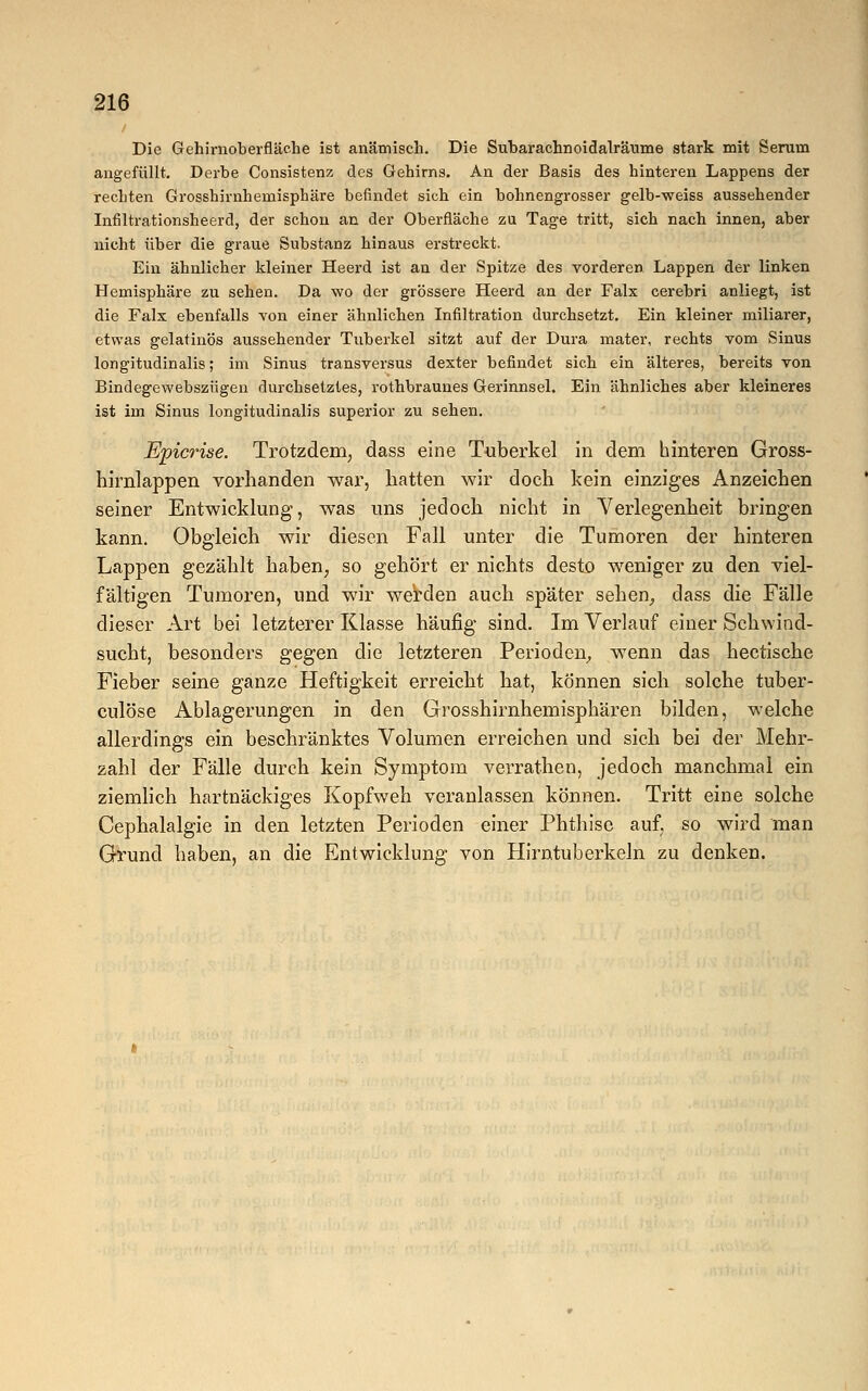 / Die Gehirnoberfläche ist anämisch. Die Subarachnoidalräume stark mit Serum angefüllt. Derbe Consistenz des Gehirns. An der Basis des hinteren Lappens der rechten Grosshirnhemisphäre befindet sich ein bohnengrosser gelb-weiss aussehender Infiltrationsheerd, der schon an der Oberfläche zu Tage tritt, sich nach innen, aber nicht über die graue Substanz hinaus erstreckt. Ein ähnlicher kleiner Heerd ist an der Spitze des vorderen Lappen der linken Hemisphäre zu sehen. Da wo der grössere Heerd an der Falx cerebri anliegt, ist die Falx ebenfalls von einer ähnlichen Infiltration durchsetzt. Ein kleiner miliarer, etwas gelatinös aussehender Tuberkel sitzt auf der Dura mater, rechts vom Sinus longitudinalis; im Sinus transversus dexter befindet sich ein älteres, bereits von Bindegewebszügen durchsetztes, rothbraunes Gerinnsel. Ein ähnliches aber kleineres ist im Sinus longitudinalis superior zu sehen. Epicrise. Trotzdem, dass eine Tuberkel in dem hinteren Gross- hirnlappen vorhanden war, hatten wir doch kein einziges Anzeichen seiner Entwicklung, was uns jedoch nicht in Verlegenheit bringen kann. Obgleich wir diesen Fall unter die Tumoren der hinteren Lappen gezählt haben, so gehört er nichts desto weniger zu den viel- fältigen Tumoren, und wir werden auch später sehen, dass die Fälle dieser Art bei letzterer Klasse häufig sind. Im Verlauf einer Schwind- sucht, besonders gegen die letzteren Perioden, wenn das hectische Fieber seine ganze Heftigkeit erreicht hat, können sich solche tuber- culöse Ablagerungen in den Grosshirnhemisphären bilden, welche allerdings ein beschränktes Volumen erreichen und sich bei der Mehr- zahl der Fälle durch kein Symptom verrathen, jedoch manchmal ein ziemlich hartnäckiges Kopfweh veranlassen können. Tritt eine solche Cephalalgie in den letzten Perioden einer Phthise auf, so wird man Grund haben, an die Entwicklung von Hirntuberkeln zu denken.