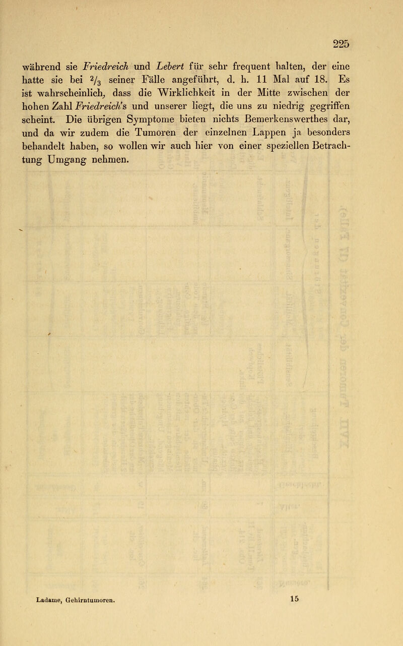 während sie Friedreich und Lebert für sehr frequent halten, der eine hatte sie bei 2/3 seiner Fälle angeführt, d. h. 11 Mal auf 18. Es ist wahrscheinlich, dass die Wirklichkeit in der Mitte zwischen der hohen Zahl Friedreich''s und unserer liegt, die uns zu niedrig gegriffen scheint. Die übrigen Symptome bieten nichts ßemerkenswerthes dar, und da wir zudem die Tumoren der einzelnen Lappen ja besonders behandelt haben, so wollen wir auch hier von einer speziellen Betrach- tung Umgang nehmen. Ladame, Gehirntumoren. 15