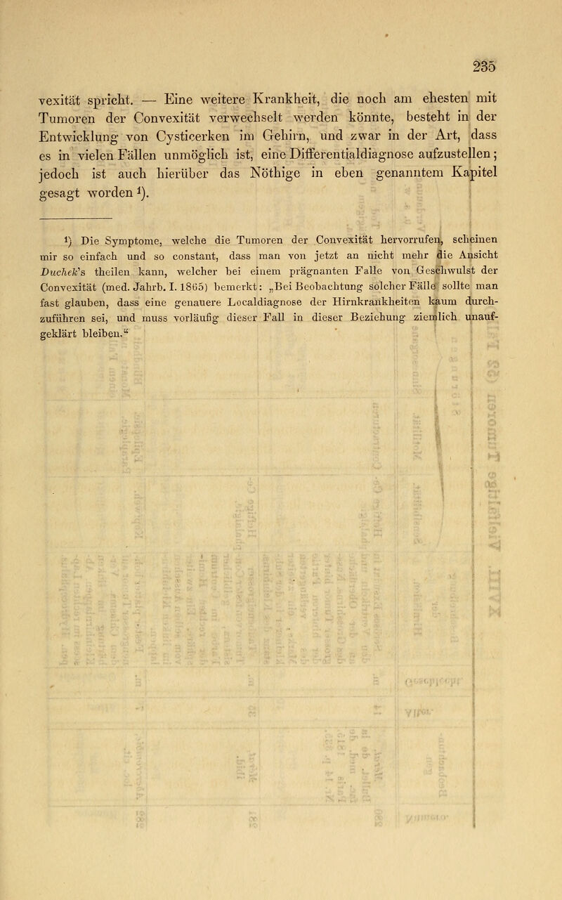 vexität spricht. — Eine weitere Krankheit, die noch am ehesten mit Tumoren der Convexität verwechselt werden könnte, besteht in der Entwicklung von Cysticerken im Gehirn, und zwar in der Art, dass es in vielen Fällen unmöglich ist, eine Differentialdiagnose aufzustellen; jedoch ist auch hierüber das Nöthige in eben genanntem Kapitel gesagt worden 1). !) Die Symptome, welche die Tumoren der Convexität hervorrufen, scheinen mir so einfach und so constant, dass man von jetzt an nicht mehr die Ansicht DucÄefc's theilen kann, welcher bei einem prägnanten Falle von Geschwulst der Convexität (med. Jahrb. I. I8ö5) bemerkt: „Bei Beobachtung solcher Fälle' sollte man fast glauben, dass eine genauere Localdiagnose der Hirnkrankheiten kaum durch- zuführen sei, und muss vorläufig dieser Fall in dieser Beziehung ziemlich unauf- geklärt bleiben.