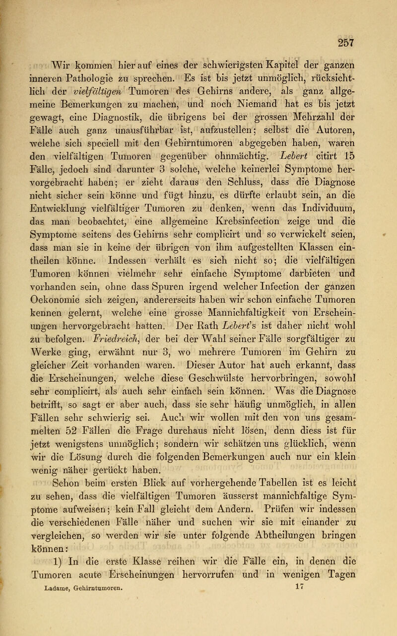 Wir kommen hier auf eines der schwierigsten Kapitel der ganzen inneren Pathologie zu sprechen. Es ist bis jetzt unmöglich, rücksicht- lich der vielfältigen Tumoren des Gehirns andere, als ganz allge- meine Bemerkungen zu machen, und noch Niemand hat es bis jetzt gewagt, eine Diagnostik, die übrigens bei der grossen Mehrzahl der Fälle auch ganz unausführbar ist, aufzustellen; selbst die Autoren, welche sich speciell mit den Gehirntumoren abgegeben haben, waren den vielfältigen Tumoren gegenüber ohnmächtig, hebert citirt 15 Fälle, jedoch sind darunter 3 solche, welche keinerlei Symptome her- vorgebracht haben; er zieht daraus den Schluss, class die Diagnose nicht sicher sein könne und fügt hinzu, es dürfte erlaubt sein, an die Entwicklung vielfältiger Tumoren zu denken, wenn das Individuum, das man beobachtet, eine allgemeine Krebsinfection zeige und die Symptome seitens des Gehirns sehr complicirt und so verwickelt seien, dass man sie in keine der übrigen von ihm aufgestellten Klassen ein- theilen könne. Indessen verhält es sich nicht so; die vielfältigen Tumoren können vielmehr sehr einfache Symptome darbieten und vorhanden sein, ohne dass Spuren irgend welcher Infection der ganzen Oekonomie sich zeigen, andererseits haben wir schon einfache Tumoren kennen gelernt, welche eine grosse Mannichfaltigkeit von Erschein- ungen hervorgebracht hatten. Der Rath Lebert's ist daher nicht wohl zu befolgen. Friedreich, der bei der Wahl seiner Fälle sorgfältiger zu Werke ging, erwähnt nur 3, wo mehrere Tumoren im Gehirn zu gleicher Zeit vorhanden waren. Dieser Autor hat auch erkannt, dass die Erscheinungen, welche diese Geschwülste hervorbringen, sowohl sehr complicirt, als auch sehr einfach sein können. Was die Diagnose betrifft, so sagt er aber auch, dass sie sehr häufig unmöglich, in allen Fällen sehr schwierig sei. Auch wir wollen mit den von uns gesam- melten 52 Fällen die Frage durchaus nicht lösen, denn diess ist für jetzt wenigstens unmöglich; sondern wir schätzen uns glücklich, wenn wir die Lösung durch die folgenden Bemerkungen auch nur ein klein wenig näher gerückt haben. Schon beim ersten Blick auf vorhergehende Tabellen ist es leicht zu sehen, dass die vielfältigen Tumoren äusserst mannichfaltige Sym- ptome aufweisen; kein Fall gleicht dem Andern. Prüfen wir indessen die verschiedenen Fälle näher und suchen wir sie mit einander zu vergleichen, so werden wir sie unter folgende Abtheilungen bringen können: 1) In die erste Klasse reihen wir die Fälle ein, in denen die Tumoren acute Erscheinungen hervorrufen und in wenigen Tagen Ladame, Gehirntumoren. 1*