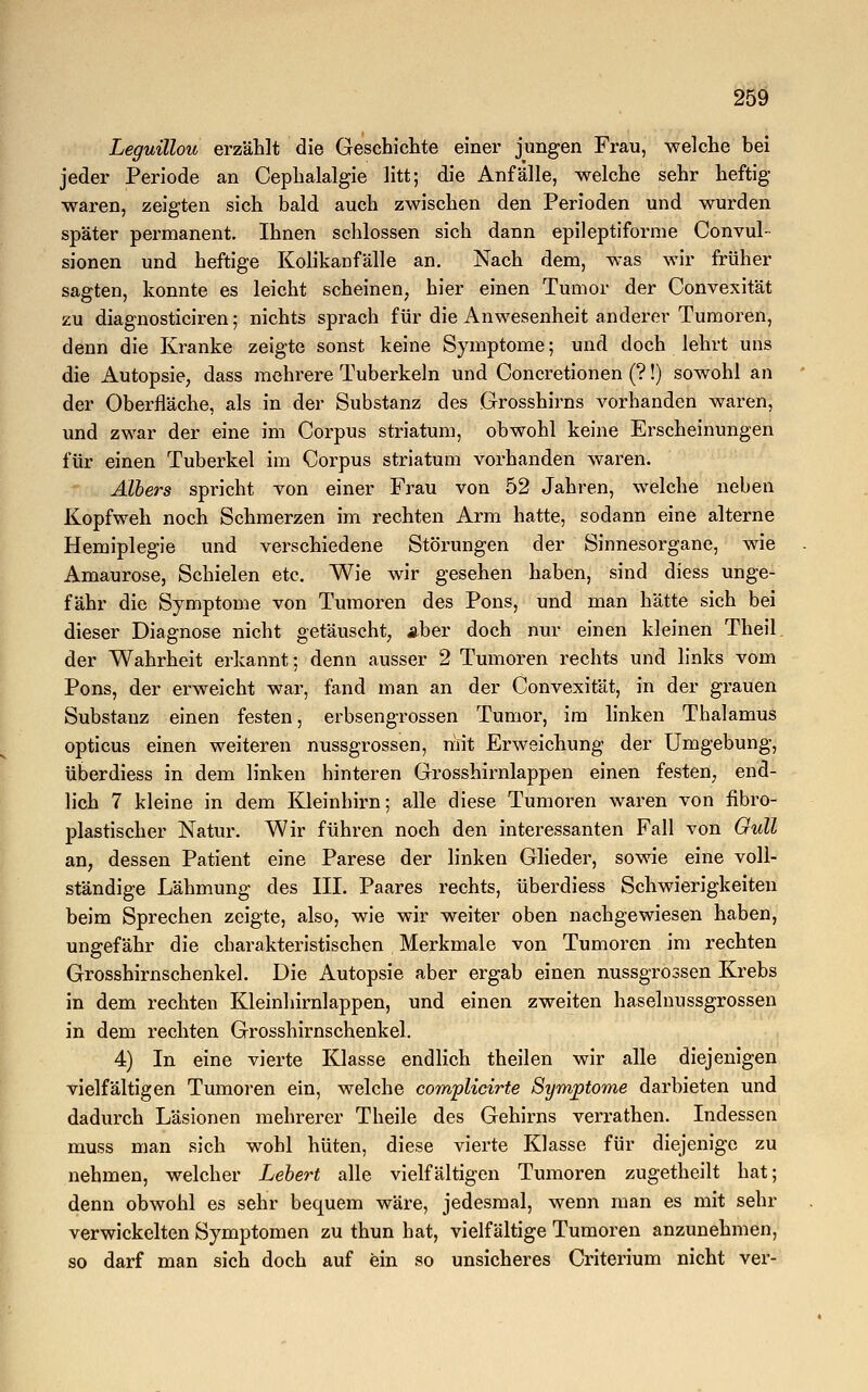 Leguillou erzählt die Geschichte einer jungen Frau, welche bei jeder Periode an Cephalalgie litt; die Anfälle, -welche sehr heftig waren, zeigten sich bald auch zwischen den Perioden und wurden später permanent. Ihnen schlössen sich dann epileptiforme Convul- sionen und heftige Kolikanfälle an. Nach dem, was wir früher sagten, konnte es leicht scheinen, hier einen Tumor der Convexität zu diagnosticiren; nichts sprach für die Anwesenheit anderer Tumoren, denn die Kranke zeigte sonst keine Symptome; und doch lehrt uns die Autopsie, dass mehrere Tuberkeln und Concretionen (?!) sowohl an der Oberfläche, als in der Substanz des Grosshirns vorhanden waren, und zwar der eine im Corpus striatum, obwohl keine Erscheinungen für einen Tuberkel im Corpus striatum vorhanden waren. Albers spricht von einer Frau von 52 Jahren, welche neben Kopfweh noch Schmerzen im rechten Arm hatte, sodann eine alterne Hemiplegie und verschiedene Störungen der Sinnesorgane, wie Amaurose, Schielen etc. Wie wir gesehen haben, sind diess unge- fähr die Symptome von Tumoren des Pons, und man hätte sich bei dieser Diagnose nicht getäuscht, aber doch nur einen kleinen Theil der Wahrheit erkannt; denn ausser 2 Tumoren rechts und links vom Pons, der erweicht war, fand man an der Convexität, in der grauen Substanz einen festen, erbsengrossen Tumor, im linken Thalamus opticus einen weiteren nussgrossen, mit Erweichung der Umgebung, überdiess in dem linken hinteren Grosshirnlappen einen festen, end- lich 7 kleine in dem Kleinhirn; alle diese Tumoren waren von fibro- plastischer Natur. Wir führen noch den interessanten Fall von Gull an, dessen Patient eine Parese der linken Glieder, sowie eine voll- ständige Lähmung des III. Paares rechts, überdiess Schwierigkeiten beim Sprechen zeigte, also, wie wir weiter oben nachgewiesen haben, ungefähr die charakteristischen Merkmale von Tumoren im rechten Grosshirnschenkel. Die Autopsie aber ergab einen nussgrossen Krebs in dem rechten Kleinhirnlappen, und einen zweiten haselnussgrossen in dem rechten Grosshirnschenkel. 4) In eine vierte Klasse endlich theilen wir alle diejenigen vielfältigen Tumoren ein, welche complicirte Symptome darbieten und dadurch Läsionen mehrerer Theile des Gehirns verrathen. Indessen muss man sich wohl hüten, diese vierte Klasse für diejenige zu nehmen, welcher Lebert alle vielfältigen Tumoren zugetheilt hat; denn obwohl es sehr bequem wäre, jedesmal, wenn man es mit sehr verwickelten Symptomen zu thun hat, vielfältige Tumoren anzunehmen, so darf man sich doch auf ein so unsicheres Criterium nicht ver-