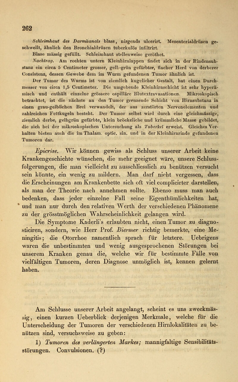 Schleimhaut des Darmkanals blass, nirgends uleerirt. Mesenterialdrüsen ge- schwellt, ähnlich den Bronchialdrüsen tuberkulös infiltrirt. Blase massig gefüllt. Schleimhaut stellenweise geröthet. Nachtrag. Am rechten untern Kleinhirnlappen findet sich in der Bindensub- stanz ein circa 5 Centimeter grosser, gelb-grün gefärbter, flacher Herd von derberer Consistenz, dessen Gewebe dem im Wurm gefundenen Tumor ähnlich ist. Der Tumor des Wurms ist von ziemlich kugelicher Gestalt, hat einen Durch- messer von circa 1,5 Centimeter. Die umgebende Kleinhirnschicht ist sehr hyperä- misch und enthält einzelne grössere capilläre Blutextravasationen. Mikroskopisch betrachtet, ist die nächste an den Tumor grenzende Schicht von Hirnsubstanz in einen grau-gelblichen Brei verwandelt, der aus zerstörten Nervenelementen und zahlreichen Fettkugeln besteht. Der Tumor selbst wird durch eine gleichmässige, ziemlich derbe, gelbgrün gefärbte, klein bröckeliche und krümmliche Masse gebildet, die sich bei der mikroskopischen Untersuchung als Tuberkel erweist. Gleiches Ver- halten bieten auch die im Thalam. optic. sin. und in der Kleinhirnrinde gefundenen Tumoren dar. Ejpicrise. Wir können gewiss als Sehluss unserer Arbeit keine Krankengeschichte wünschen, die mehr geeignet wäre, unsere Schluss- folgerungen, die man vielleicht zu ausschliesslich zu benützen versucht sein könnte, ein wenig zu mildern. Man darf nicht vergessen, dass die Erscheinungen am Krankenbette sich oft viel complicirter darstellen, als man der Theorie nach annehmen sollte. Ebenso muss man auch bedenken, dass jeder einzelne Fall seine Eigenthürnlichkeiten hat, * und man nur durch den relativen Werth der verschiedenen Phänomene zu der grösstmöglichen Wahrscheinlichkeit gelangen wird. Die Symptome Kaderli's erlaubten nicht, einen Tumor zu diagno- sticiren, sondern, wie Herr Prof. Biermer richtig bemerkte, eine Me- ningitis; die Otorrhoe namentlich sprach für letztere. Uebrigens waren die unbestimmten und wenig ausgesprochenen Störungen bei unserem Kranken genau die, welche wir für bestimmte Fälle von vielfältigen Tumoren, deren Diagnose unmöglich ist, kennen gelernt haben. Am Schlüsse unserer Arbeit angelangt, scheint es uns zweckmäs- sig, einen kurzen Ueberblick derjenigen Merkmale, welche für die Unterscheidung der Tumoren der verschiedenen Hirnlokalitäten zu be- nützen sind, versuchsweise zu geben: 1) Tumoren des verlängerten Markes; mannigfaltige Sensibilitäts- störungen. Convulsionen. (?)