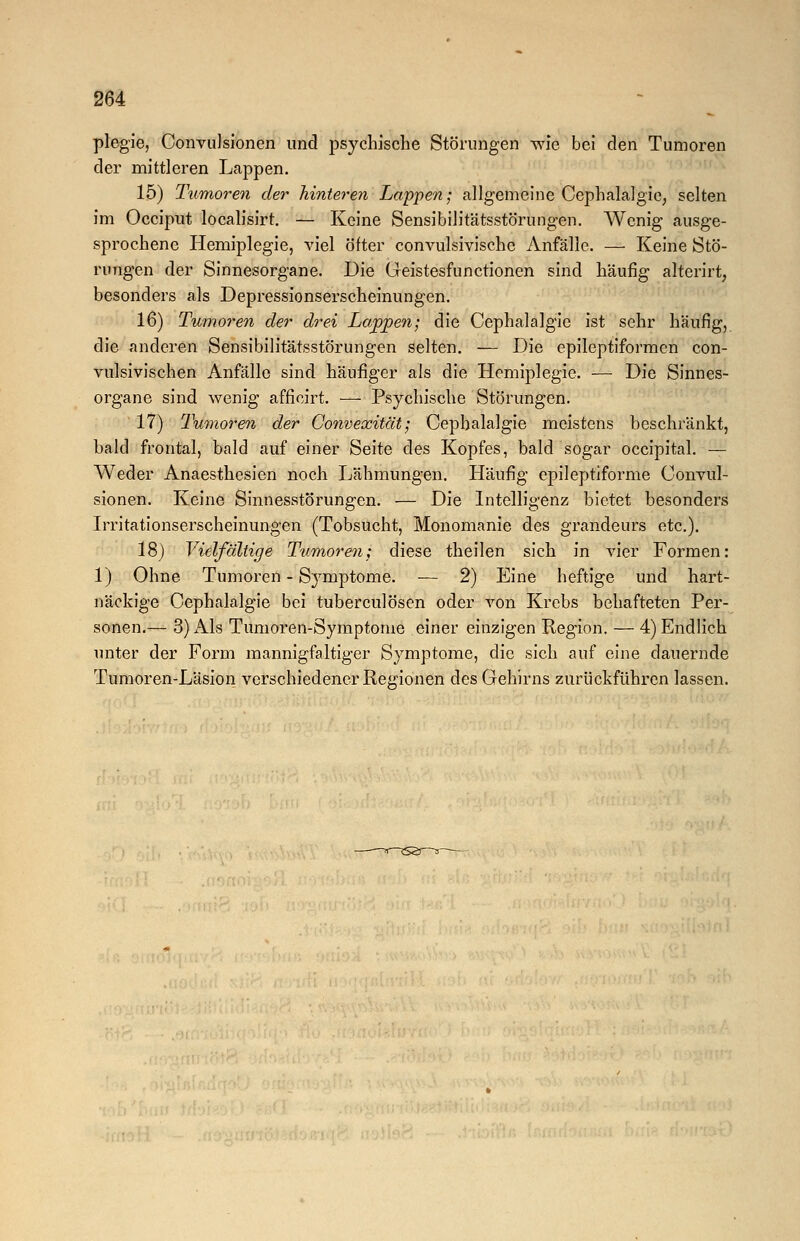 plegie, Convulsionen und psychische Störungen wie bei den Tumoren der mittleren Lappen. 15) Tumoren der hinteren Lappen-, allgemeine Cephalalgie, selten im Occiput localisirt. — Keine Sensibilitätsstörungen. Wenig ausge- sprochene Hemiplegie, viel öfter convulsivische Anfälle. — Keine Stö- rungen der Sinnesorgane. Die Geistesfunctioncn sind häufig alterirt, besonders als Depressionserscheinungen. 16) Tumoren der drei Lappen; die Cephalalgie ist sehr häufig, die anderen Sensibilitätsstörungen selten. — Die epileptiformen con- vulsivischen Anfälle sind häufiger als die Hemiplegie. — Die Sinnes- organe sind wenig afficirt. — Psychische Störungen. 17) Tumoren der Convexität; Cephalalgie meistens beschränkt, bald frontal, bald auf einer Seite des Kopfes, bald sogar occipital. — Weder Anaesthesien noch Lähmungen. Häufig epileptiforme Convul- sionen. Keine Sinnesstörungen. — Die Intelligenz bietet besonders Irritationserscheinungen (Tobsucht, Monomanie des grandeurs etc.). 18) Vielfältige Tumor>en; diese theilen sich in vier Formen: 1) Ohne Tumoren - Symptome. — 2) Eine heftige und hart- näckige Cephalalgie bei tuberculösen oder von Krebs behafteten Per- sonen.— 3) Als Tumoren-Symptome einer einzigen Region. — 4) Endlich unter der Form mannigfaltiger Symptome, die sich auf eine dauernde Tumoren-Läsion verschiedener Regionen des Gehirns zurückführen lassen.