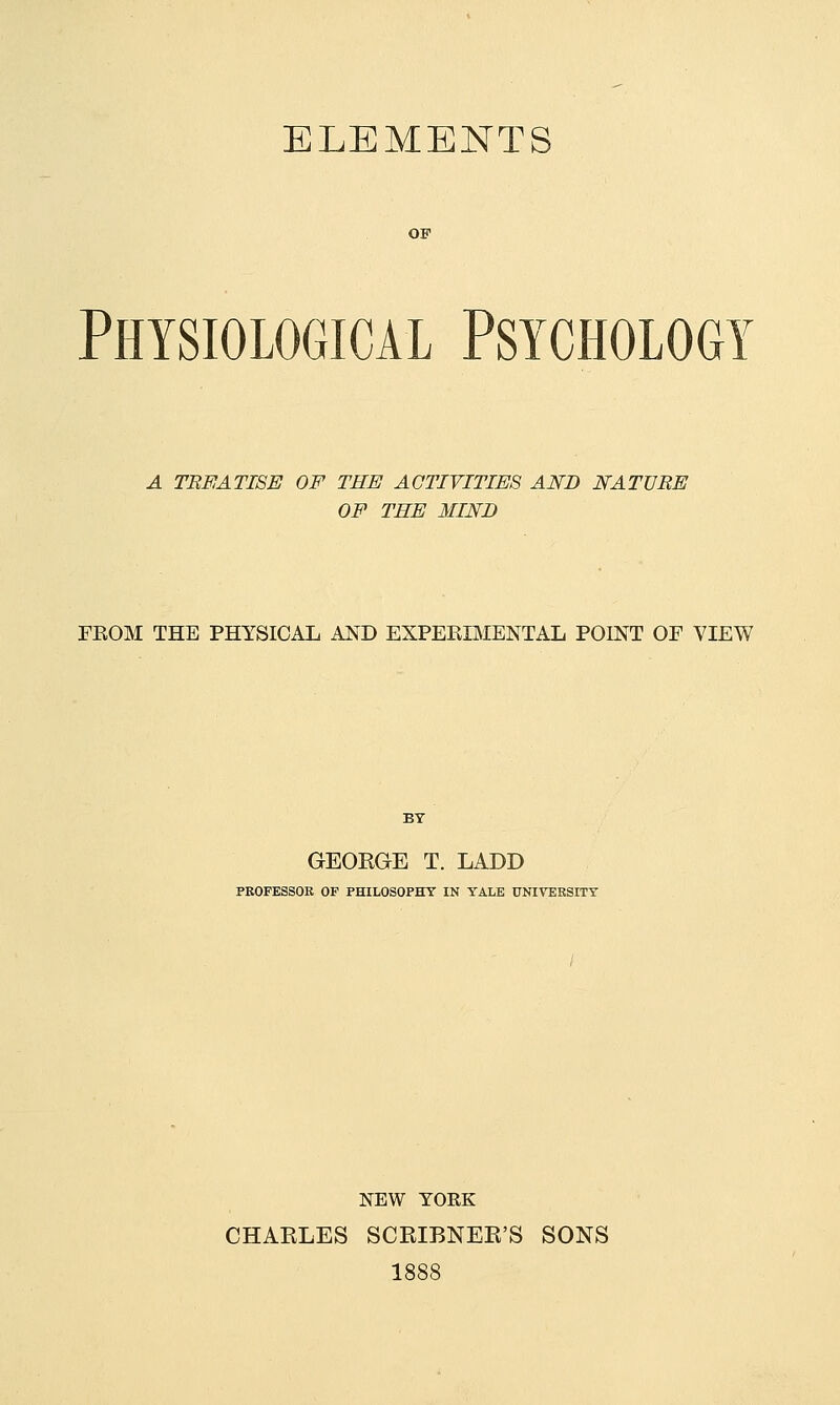 ELEMENTS Physiological Psychology A TEEATI8E OF THE ACTIVITIES AND NATURE OF THE MIND FEOM THE PHYSICAL AND EXPERIMENTAL POINT OF VIEW BY GEORGE T. LADD PROFESSOR OF PHILOSOPHY IN YALE UNIVERSITY NEW YORK CHARLES SCRIBNER'S SONS 1888