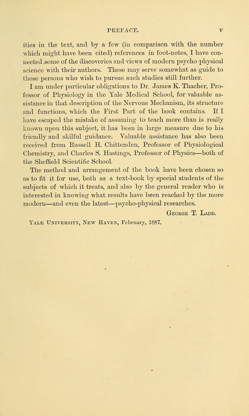 ities in the text, and by a few (iu comparison with the number Avhich might have been cited) references in foot-notes, I have con- nected some of the discoveries and views of modern psycho physical science with their authors. These may serve somewhat as guide to those persons who wish to pursue such studies still further. I am under particular obligations to Dr. James K. Thacher, Pro- fessor of Physiology in the Yale Medical School, for valuable as- sistance in that description of the Nervous Mechanism, its structure and functions, which the First Part of the book contains. If I have escaped the mistake of assuming to teach more than is really known upon this subject, it has been in large measure due to his friendly and skilful guidance. Valuable assistance has also been received from Kussell H. Chittenden, Professor of Physiological Chemistry, and Charles S. Hastings, Professor of Physics—both of the Sheffield Scientific School. The method and arrangement of the book have been chosen so as to fit it for use, both as a text-book by special students of the subjects of which it treats, and also by the general reader who is interested in knowing what results have been reached by the more modern—and even the latest—psycho-physical researches. Gkoege T, Ladd. Yale Univeesity, New Haven, February, 1887.