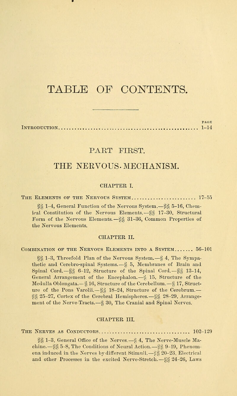 TABLE OF CONTENTS. PAGE Introduction 1-14 PART FIBST. THE NERVOUS. MECHANISM. CHAPTER I. The Elements op the Nervous System 17-55 §§ 1-4, General Function of the Nervous System.—§§ 5-16, Chem- ical Constitution of the Nervous Elements. ^§§ 17-30, Structural Form of the Nervous Elements.—§§ 31-36, Common Properties of the Nervous Elements. CHAPTER II. Combination of the Nervous Elements into a System 56-101 §§ 1-3, Threefold Plan of the Nervous System.—§ 4, The Sympa- thetic and Cerebro-spinal Systems.^§ 5, Membranes of Brain and Spinal Cord.—§§ 6-12, Structure of the Spinal Cord.—§§ 13-14, General Arrangement of the Encephalon.—§ 15, Structure of the Medulla Oblongata.—§ 16, Structure of the Cerebellum.—§ 17, Struct- ure of the Pons Varolii.—§§ 18-24, Structure of the Cerebrum.— §§ 25-27, Cortex of the Cerebral Hemispheres.—§§ 28-29, Arrange- ment of the Nerve-Tracts.—§ 30, The Cranial and Spinal Nerves. CHAPTER III. The Nerves as Conductors 103-129 §§ 1-3, General Office of the Nerves.—§ 4, The Nerve-Muscle Ma- chine.—§§ 5-8, The Conditions of Neural Action.—§§ 9-19, Phenom- ena induced in the Nerves by different Stimuli.—§§ 20-23, Electrical and other Processes in the excited Nerve-Stretch.—§§ 24-26, Laws