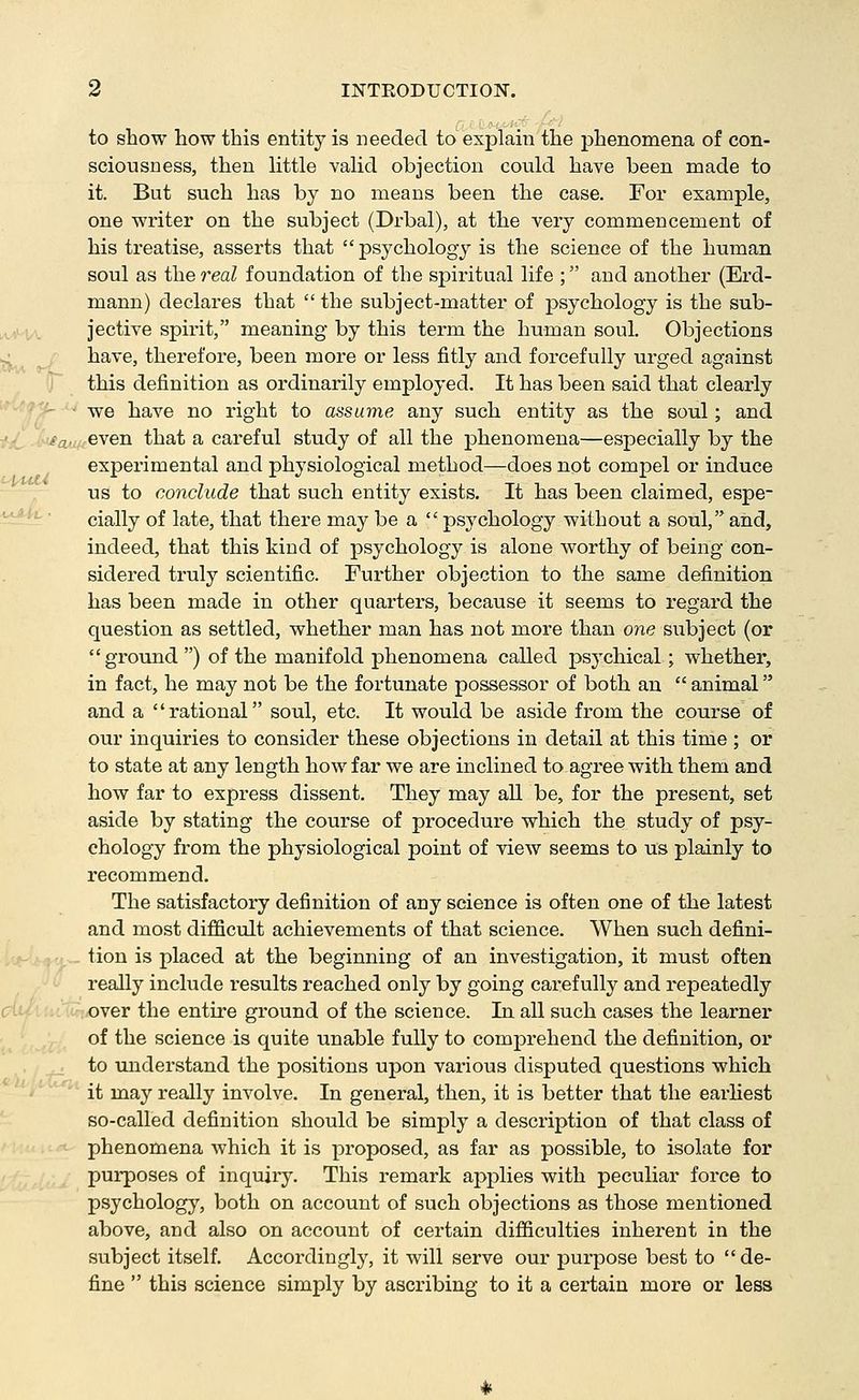 to snow how this entity is needed to explain the phenomena of con- sciousness, then little valid objection could have been made to it. But such has by no means been the case. For example, one writer on the subject (Drbal), at the very commencement of his treatise, asserts that psychology is the science of the human soul as the real foundation of the spiritual life ; and another (Erd- mann) declares that the subject-matter of psychology is the sub- jective spirit, meaning by this term the human soul. Objections have, therefore, been more or less fitly and forcefully urged against this definition as ordinarily employed. It has been said that clearly we have no right to assume any such entity as the soul; and i'jL .■-•j^auA-even that a careful study of all the phenomena—especially by the experimental and physiological method—does not compel or induce us to conclude that such entity exists. It has been claimed, espe- ^^'-' cially of late, that there may be a psychology without a soul, and, indeed, that this kind of psychology is alone worthy of being con- sidered truly scientific. Further objection to the same definition has been made in other quarters, because it seems to regard the question as settled, whether man has not more than one subject (or ground ) of the manifold phenomena called psychical; whether, in fact, he may not be the fortunate possessor of both an animal and a rational soul, etc. It would be aside from the course of our inquiries to consider these objections in detail at this time ; or to state at any length how far we are inclined to agree with them and how far to express dissent. They may all be, for the present, set aside by stating the course of procedure which the study of psy- chology from the physiological point of view seems to us plainly to recommend. The satisfactory definition of any science is often one of the latest and most difficult achievements of that science. When such defini- tion is placed at the beginning of an investigation, it must often really include results reached only by going cai'efully and repeatedly luCiMuOver the entire ground of the science. In all such cases the learner of the science is quite unable fully to comprehend the definition, or to understand the positions upon various disputed questions which it may really involve. In general, then, it is better that the earhest so-called definition should be simply a description of that class of phenomena which it is proposed, as far as possible, to isolate for purposes of inquiry. This remark applies with peculiar force to psychology, both on account of such objections as those mentioned above, and also on account of certain difficulties inherent in the subject itself. Accordingly, it will serve our purpose best to de- fine this science simply by ascribing to it a certain more or less cj: