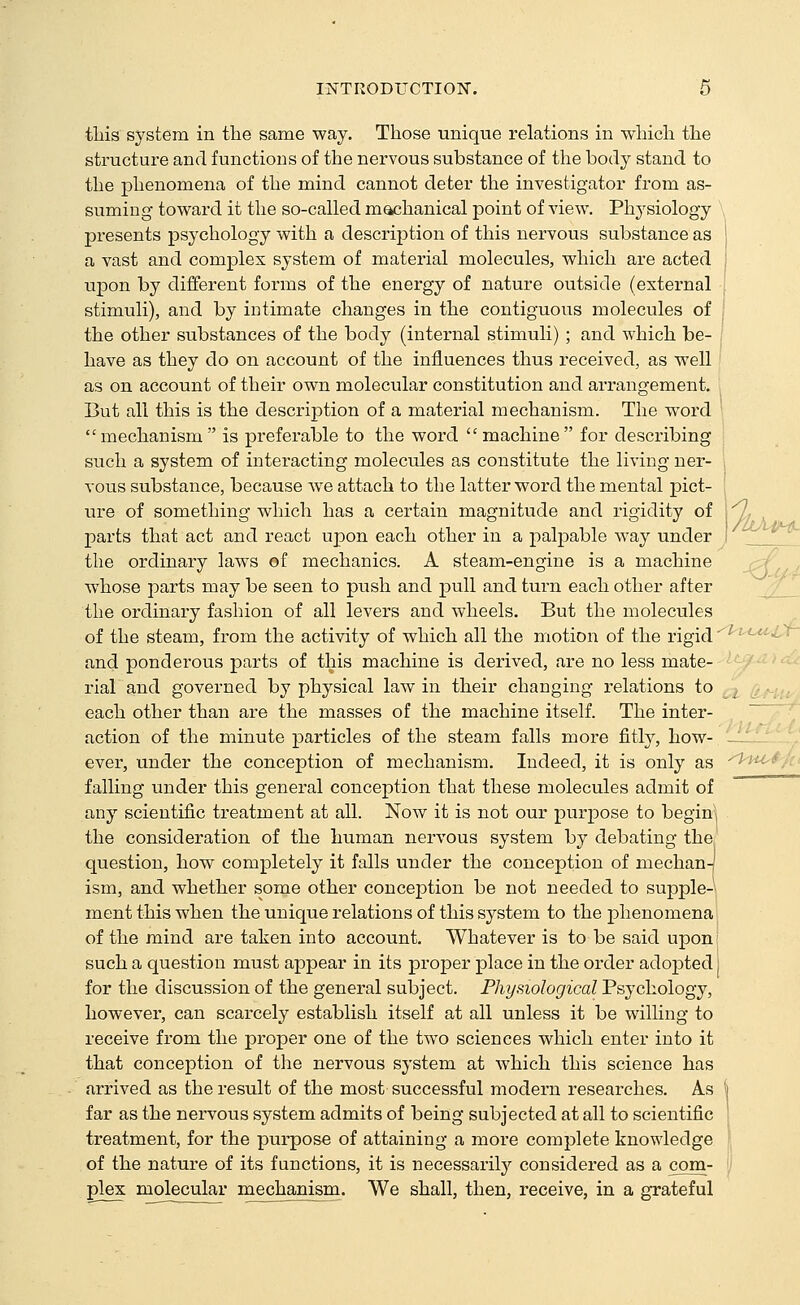 -\J. this system in the same way. Those unique relations in which the structure and functions of the nervous substance of the body stand to the phenomena of the mind cannot deter the investigator from as- suming toward it the so-called machanical point of view. Physiology presents psychology with a description of this nervous substance as j a vast and complex system of material molecules, which are acted upon by different forms of the energy of nature outside (external ■ stimuli), and by intimate changes in the contiguous molecules of ! the other substances of the body (internal stimuli) ; and which be- ; have as they do on account of the influences thus received, as well as on account of their own molecular constitution and arrangement. But all this is the description of a material mechanism. The word mechanism is preferable to the word machine for describing such a system of interacting molecules as constitute the living ner- vous substance, because we attach to the latter word the mental pict- , parts that act and react upon each other in a palpable way under i '^ the ordinary laws of mechanics. A steam-engine is a machine whose parts may be seen to push and pull and turn each other after the ordinary fashion of all levers and wheels. But the molecules of the steam, from the activity of which all the motion of the rigid' and ponderous parts of this machine is derived, are no less mate- rial and governed by physical law in their changing relations to each other than are the masses of the machine itself. The inter- action of the minute particles of the steam falls more fitly, how- ever, under the conception of mechanism. Indeed, it is only as falling under this general conception that these molecules admit of any scientific treatment at all. Now it is not our purpose to begins the consideration of the human nervous system by debating the question, how completely it falls under the conception of mechan-| ism, and whether some other conception be not needed to supple-'', ment this when the unique relations of this system to the phenomena! of the mind are taken into account. Whatever is to be said uponi such a question must appear in its projjer place in the order adopted i for the discussion of the general subject. Physiological Psychology, however, can scarcely establish itself at all unless it be willing to receive from the proper one of the two sciences which enter into it that conception of the nervous system at which this science has arrived as the result of the most successful modern researches. As far as the nervous system admits of being subjected at all to scientific treatment, for the purpose of attaining a more complete knowledge of the nature of its functions, it is necessarily considered as a com- plex molecular mechanism. We shall, then, receive, in a grateful