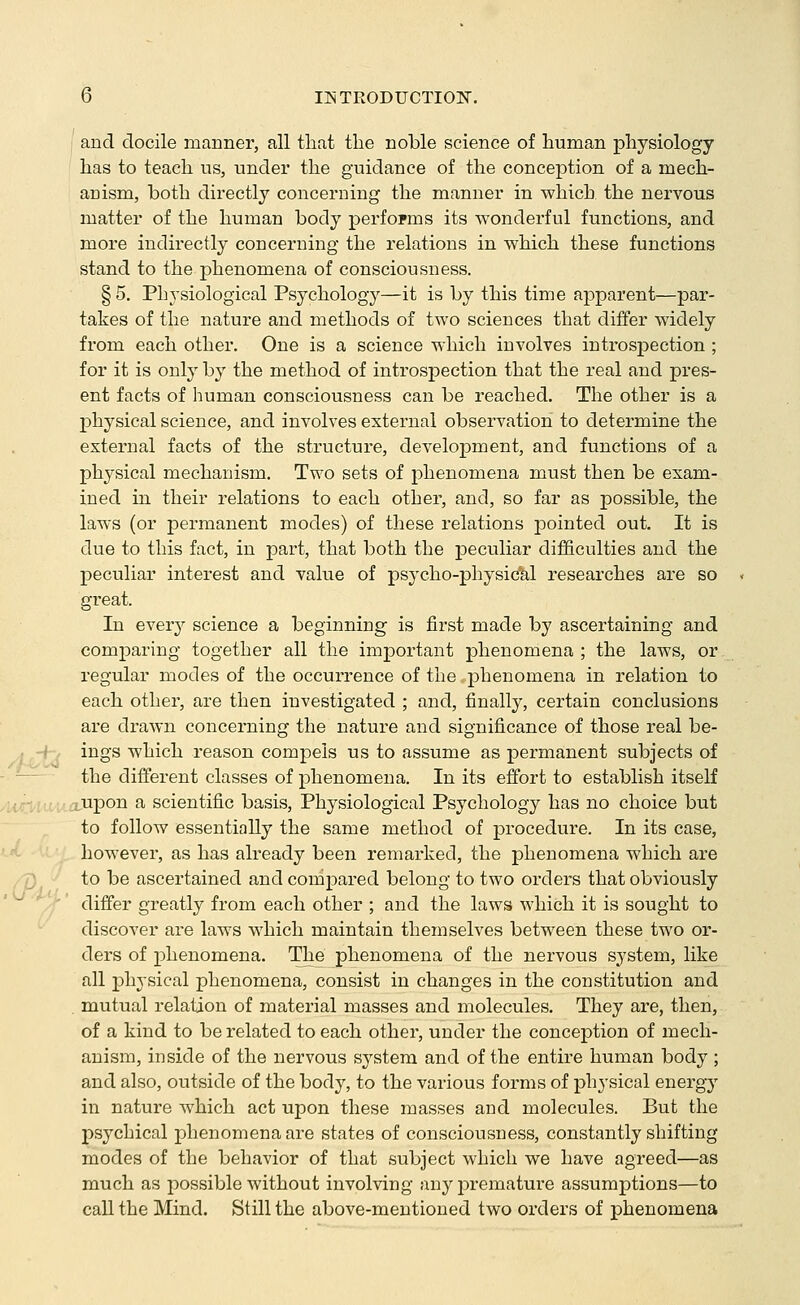 ; and docile manner, all that the noble science of human physiology has to teach us, under the guidance of the conception of a mech- anism, both directly concerning the manner in which the nervous matter of the human body performs its wonderful functions, and more indirectly concerning the relations in which these functions stand to the phenomena of consciousness. §5. Physiological Psychology—it is by this time apparent—par- takes of the nature and methods of two sciences that differ widely from each other. One is a science which involves introspection ; for it is only by the method of introspection that the real and pres- ent facts of human consciousness can be reached. The other is a jDhysical science, and involves external observation to determine the external facts of the structure, development, and functions of a physical mechanism. Two sets of phenomena must then be exam- ined in their relations to each other, and, so far as possible, the laws (or permanent modes) of these relations pointed out. It is due to this fact, in part, that both the jDeculiar difficulties and the peculiar interest and value of psycho-physic*al researches are so great. In every science a beginning is first made by ascertaining and comparing together all the important phenomena; the laws, or regular modes of the occurrence of the phenomena in relation to each other, are then investigated ; and, finally, certain conclusions are drawn concerning the nature and significance of those real be- ings which reason compels us to assume as permanent subjects of the different classes of phenomena. In its effort to establish itself Urilt.cua.'upon a scientific basis. Physiological Psychology has no choice but to follow essentially the same method of procedure. In its case, however, as has already been remarked, the phenomena which are /7) to be ascertained and compared belong to two orders that obviously differ greatly from each other ; and the laws which it is sought to discover are laws which maintain themselves between these two or- ders of phenomena. The phenomena of the nervous system, like all phj'sical phenomena, consist in changes in the constitution and mutual relation of material masses and molecules. They are, then, of a kind to be related to each other, under the conception of mech- anism, inside of the nervous system and of the entire human body; and also, outside of the body, to the various forms of physical energy in nature which act upon these masses and molecules. But the psychical phenomena are states of consciousness, constantly shifting modes of the behavior of that subject which we have agreed—as much as possible without involving any jDremature assumptions—to call the Mind. Still the above-mentioned two orders of phenomena