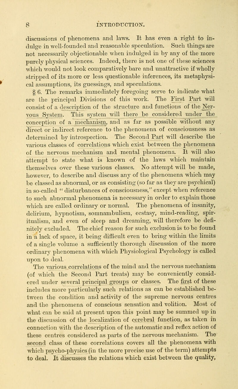 discussions of phenomena and laws. It has even a right to in- dulge in well-founded and reasonable speculation. Such things are not necessarily objectionable when indulged in by any of the more purely physical sciences. Indeed, there is not one of these sciences which would not look comparatively bare and unattractive if wholly stripped of its more or less questionable inferences, its metaphysi- cal assumptions, its guessings, and speculations. § 6. The remarks immediately foregoing serve to indicate what are the pi-incipal Divisions of this work. The First Part will consist of a description of the structure and functions of the Ner- yous_System. This system will there be considered under the conception of a niechanisni, and as far as possible without any direct or indirect reference to the phenomena of consciousness as determined by introspection. The Second Part will describe the various classes of correlations which exist between the phenomena of the nervous mechanism and mental phenomena. It will also attempt to state what is known of the laws which maintain themselves over these various classes. No attempt will be made, however, to describe and discuss any of the phenomena which may be classed as abnormal, or as consisting (so far as they are psychical) in so-called disturbances of consciousness, except when reference to such abnormal phenomena is necessary in order to explain those which are called ordinary or normal. The phenomena of insanity, delirium, hypnotism, somnambulism, ecstasy, mind-reading, spir- itualism, and even of sleep and dreaming, will therefore be defi- nitely excluded. The chief reason for such exclusion is to be found in a lack of space, it being difficult even to bring within the limits of a single volume a sufficiently thorough discussion of the more ordinary phenomena with which Physiological Psychology is called upon to deal. The various correlations of the mind and the nervous mechanism (of which the Second Part treats) may be conveniently consid- ered under several principal groups or classes. The first of these includes more particularly such relations as can be established be- tween the condition and activity of the supreme nervous centres and the phenomena of conscious sensation and voUtion. Most of what can be said at present upon this point may be summed up in the discussion of the localization of cerebral function, as taken in connection with the description of the automatic and reflex action of these centres considered as parts of the nervous mechanism. The second class of these correlations covers all the phenomena with which psycho-physics (in the more precise use of the term) attempts to deal. It discusses the relations which exist between the quality,
