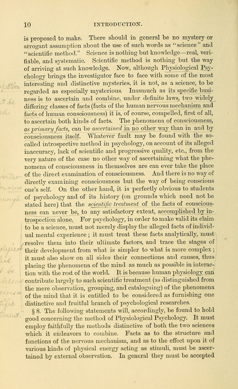 is proposed to make. There should in general be no mystery or arrogant assumption about the use of such words as science and scientific method. Science is nothing but knowledge—real, veri- fiable, and systematic. Scientific method is nothing but the way of arriving at such knowledge. Now, although Physiological Psy- cholofTy brings the investigator face to face with some of the most interesting and distinctive mysteries, it is not, as a science, to be regarded as especially mysterious. Inasmuch as i^s^specijcbusj- ness is to ascertain and combine, under definite laws, two widely^ differing classes of facts (facts of the human nervous mechanism and facts of human consciousness) it is, of course, compelled, first of all, to ascertain both kinds of facts. The phenomena of consciousness, as primary facts, can be ascertained in no other way than in and by consciousness itself. Whatever fault may be found with the so- called introspective method in psychology, on account of its alleged inaccuracy, lack of scientific and progressive quality, etc., from the very nature of the case no other way of ascertaining what the phe- nomena of consciousness in themselves are can ever take the place of the direct examination of consciousness. And there is no way of directly examining consciousness but the way of being conscious one's self. On the other hand, it is ■ perfectly obvious to students of psychology and of its history (on grounds which need not be stated here) that the scientific treatment of the facts of conscious- ness can never be, to any satisfactory extent, accomplished by in- trospection alone. For psychology, in order to make valid its claim to be a science, must not merely display the alleged facts of individ- ual mental experience ; it must treat these facts analytically, must 'resolve them into their ultimate factors, and trace the stages of their development from what is simpler to what is more complex ; it must also show on all sides their connections and causes, thus placing the phenomena of the mind as much as possible in interac- tion with the rest of the world. It is because human physiologyLcan contribute largely to such scientific treatment (as distinguished from the mere observation, grouping, and cataloguing) of the phenomena of the mind that it is entitled to be considered as furnishing one distinctive and fruitful branch of psychological researches. § 8. The following statements will, accordingly, be found to hold good concerning the method of Physiological Psychology'. It must employ faithfully the methods distinctive of both the two sciences which it endeavors to combine. Facts as to the structure and functions of the nervous mechanism, and as to the effect upon it of various kinds of physical energy acting as stimuli, must be ascer- tained by external observation. In general they must be accepted