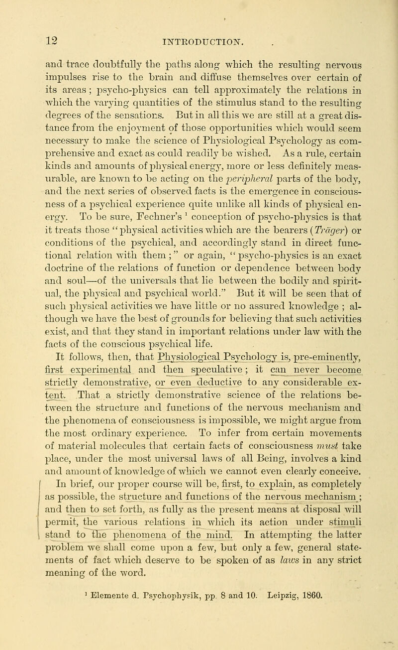 and trace doubtfully the paths along which the resulting nervous impulses rise to the brain and diffuse themselves over certain of its areas ; psycho-physics can tell approximately the relations in which the varying quantities of the stimulus stand to the resulting degrees of the sensations. But in all this we are still at a great dis- tance from the enjoyment of those opportunities which would seem necessary to make the science of Physiological Psychology as com- prehensive and exact as could readily be wished. As a rule, certain kinds and amounts of physical energ}', more or less definitely meas- urable, are known to be acting on the peripheral parts of the body, and the next series of observed facts is the emergence in conscious- ness of a psychical experience quite unlike all kinds of physical en- ergy. To be sure, Fechner's ^ conception of psycho-physics is that it treats those physical activities which are the bearers (Tragrer) or conditions of the psychical, and accordingly stand in direct func- tional relation with them ; or again, psycho-physics is an exact doctrine of the relations of function or dependence between body and soul—of the universals that lie between the bodily and spirit- ual, the physical and psychical world. But it will be seen that of such physical activities we have little or no assured knowledge ; al- though we have the best of grounds for believing that such activities exist, and that they stand in important relations under law with the facts of the conscious psychical life. It follows, then, that Physiological Psychology is, pre-eminently, first experimental and then speculative; it can never become strictly demonstrative, or^ even deductive to any considerable ex- tent. That a strictly demonstrative science of the relations be- tween the structure and functions of the nervous mechanism and the phenomena of consciousness is impossible, we might argue from the most ordinary experience. To infer from certain movements of material molecules that certain facts of consciousness riiust take place, under the most universal laws of all Being, involves a kind and amount of knowledge of which we cannot even clearly conceive. In brief, our proper course will be, first, to explain, as completely as possible, the structure and functions of the nervous mechanism ; and then to set forth, as fully as the present means at disposal will permit, the various relations in which its action under stimuli stand to the phenomena of the mind. In attempting the latter problem we shall come upon a few, but only a few, general state- ments of fact which deserve to be spoken of as laws in any strict meaning of the word. ' Elemente d. Fsychophysik, pp. 8 and 10. Leipzig, 1860.