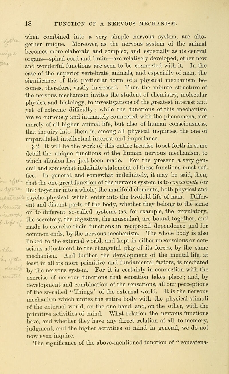 when combined into a very simple nervous system, are alto- 'o getlier unique. Moreover, as the nervous system of the animal i/t-v^ttu- becomes more elaborate and complex, and especially as its central . organs—spinal cord and brain—are relatively developed, other new and wonderful functions are seen to be connected with it. In the case of the superior vertebrate animals, and especially of man, the significance of this particular form of a physical mechanism be- comes, therefore, vastly increased. Thus the minute structure of the nervous mechanism invites the student of chemistry, molecular physics, and histology, to investigations of the greatest interest and yet of extreme difficulty ; while the functions of this mechanism are so curiously and intimately connected with the phenomena, not merely of all higher animal life, but also of human consciousness, that inquiry into them is, among all physical inquiries, the one of unparalleled intellectual interest and importance. § 2. It will be the work of this entire treatise to set forth in some detail the unique functions of the human nervous mechanism, to which allusion has just been made. For the present a very gen- eral and somewhat indefinite statement of these functions must suf- fice. In general, and somewhat indefinitely, it may be said, then, that the one great function of the nervous system is to concatenate (or -i'lfT^^' link together into a whole) the manifold elements, both physical and ,. I .-7':,,,*-'; psycho-physical, which enter into the twofold life of man. Differ- ent and distant parts of the body, whether they belong to the same or ^o different so-called systems (as, for example, the circtilatory, the secretory, the digestive, the muscular), are bound together, and ^ made to exercise their functions in reciprocal dependence and for common ends, by the nervous mechanism. The whole body is also linked to the external world, and kept in either unconscious or con- scious adjustment to the changeful play of its forces, by the same mechanism. And farther, the development of the mental life, at least in all its more primitive and fundamental factors, is mediated by the nervous system. For it is certainly in connection with the exercise of nervous functions that sensation takes place; and, by development and combination of the sensations, all our perceptions of the so-called  Things  of the external world. It is the nervous mechanism which unites the entire body with the physical stimuli of the external world, on the one hand, and, on the other, with the primitive activities of mind. What relation the nervous functions have, and whether they have any direct relation at all, to memory, judgment, and the higher activities of mind in general, we do not now even inquire. The significance of the above-mentioned function of  concatena-