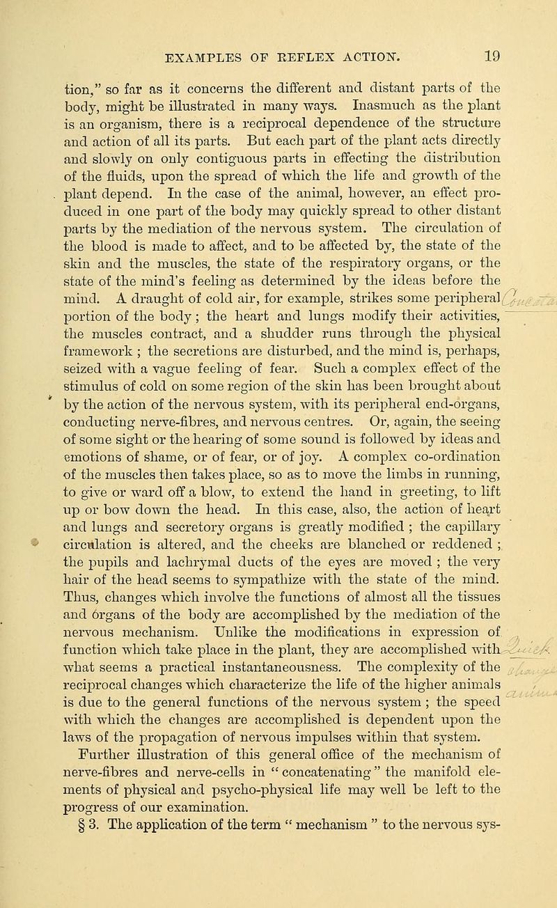 tion, so far as it concerns the different and distant parts of the body, might be illustrated in many ways. Inasmuch as the plant is an organism, there is a reciprocal dependence of the structure and action of all its parts. But each part of the plant acts directly and slowly on only contiguous parts in effecting the distribution of the fluids, upon the spread of which the life and growth of the plant depend. In the case of the animal, however, an effect pro- duced in one part of the body may quickly spread to other distant parts by the mediation of the nervous system. The circulation of the blood is made to affect, and to be affected by, the state of the skin and the muscles, the state of the respiratory organs, or the state of the mind's feeling as determined by the ideas before the mind. A draught of cold air, for example, strikes some peripheral ,r portion of the body ; the heart and lungs modify their activities, the muscles contract, and a shudder runs through the physical framework ; the secretions are disturbed, and the mind is, perhaps, seized with a vague feeling of fear. Such a complex effect of the stimulus of cold on some region of the skin has been brought about by the action of the nervous system, with its peripheral end-organs, conducting nerve-fibres, and nervous centres. Or, again, the seeing of some sight or the hearing of some sound is followed by ideas and emotions of shame, or of fear, or of joy. A complex co-ordination of the muscles then takes place, so as to move the limbs in running, to give or ward off a blow, to extend the hand in greeting, to lift up or bow down the head. In this case, also, the action of heart and lungs and secretory organs is greatly modified ; the capillary circulation is altered, and the cheeks are blanched or reddened ; the pupils and lachrymal ducts of the eyes are moved ; the very hair of the head seems to sympathize with the state of the mind. Thus, changes which involve the functions of almost all the tissues and 6rgans of the body are accompUshed by the mediation of the nervous mechanism. Unlike the modifications in expression of function which take place in the plant, they are accomplished with _^ what seems a practical instantaneousness. The complexity of the recipi'ocal changes which characterize the life of the higher animals is due to the general functions of the nervous system ; the speed with which the changes are accompUshed is dependent upon the laws of the propagation of nervous impulses within that system. Further illustration of this general office of the mechanism of nerve-fibres and nerve-cells in  concatenating the manifold ele- ments of physical and psycho-physical life may well be left to the progress of our examination. § 3. The application of the term  mechanism  to the nervous sys-