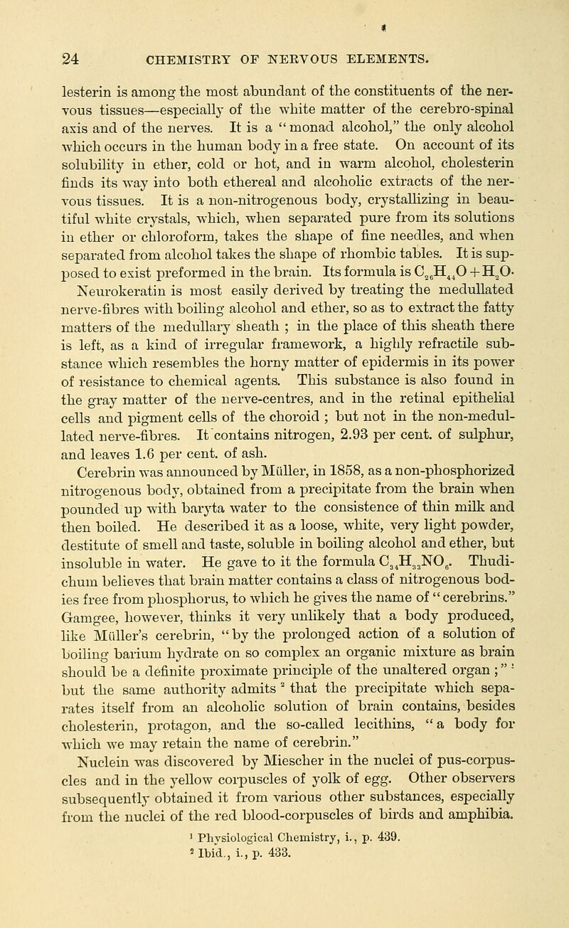 lesterin is among the most abundant of the constituents of the ner- vous tissues—especially of the white matter of the cerebro-spinal axis and of the nerves. It is a  monad alcohol, the only alcohol which occurs in the human body in a free state. On account of its solubility in ether, cold or hot, and in warm alcohol, cholesterin finds its way into both ethereal and alcoholic extracts of the ner- vous tissues. It is a non-nitrogenous body, crystallizing in beau- tiful white crystals, which, when separated pure from its solutions in ether or chloroform, takes the shape of fine needles, and when separated from alcohol takes the shape of rhombic tables. It is sup- posed to exist preformed in the brain. Its formula is C.^H^^O +H,^0- Neurokeratin is most easily derived by treating the medullated nerve-fibres with boiling alcohol and ether, so as to extract the fatty matters of the medullary sheath ; in the place of this sheath there is left, as a kind of irregular framework, a highly refractile sub- stance which resembles the horny matter of epidermis in its power of resistance to chemical agents. This substance is also found in the gray matter of the nerve-centres, and in the retinal epithelial cells and pigment cells of the choroid ; but not in the non-medul- lated nerve-fibres. It contains nitrogen, 2.93 per cent, of sulphur, and leaves 1.6 per cent, of ash. Cerebrin was announced by Miiller, in 1858, as a non-phosphorized nitrogenous bod}^ obtained from a precipitate from the brain when pounded up with baryta water to the consistence of thin milk and then boiled. He described it as a loose, white, very light powder, destitute of smell and taste, soluble in boihng alcohol and ether, but insoluble in water. He gave to it the formula Cj.H^gNO^. Thudi- chum believes that brain matter contains a class of nitrogenous bod- ies free from phosphorus, to which he gives the name of cerebrins. Gamgee, however, thinks it very unlikely that a body produced, like Mailer's cerebrin, by the prolonged action of a solution of boiling barium hydrate on so complex an organic mixture as brain should be a definite proximate principle of the unaltered organ ; ' but the same authority admits ^ that the precipitate which sepa- rates itself from an alcoholic solution of brain contains, besides cholesterin, protagon, and the so-called lecithins, a body for which we may retain the name of cerebrin. Nuclein was discovered by Miescher in the nuclei of pus-corpus- cles and in the yellow corpuscles of yolk of egg. Other observers subsequently obtained it from various other substances, especially from the nuclei of the red blood-corpuscles of birds and amphibia. ' Physiological Chemistry, i., p. 439. 2 Ibid., i., p. 433.