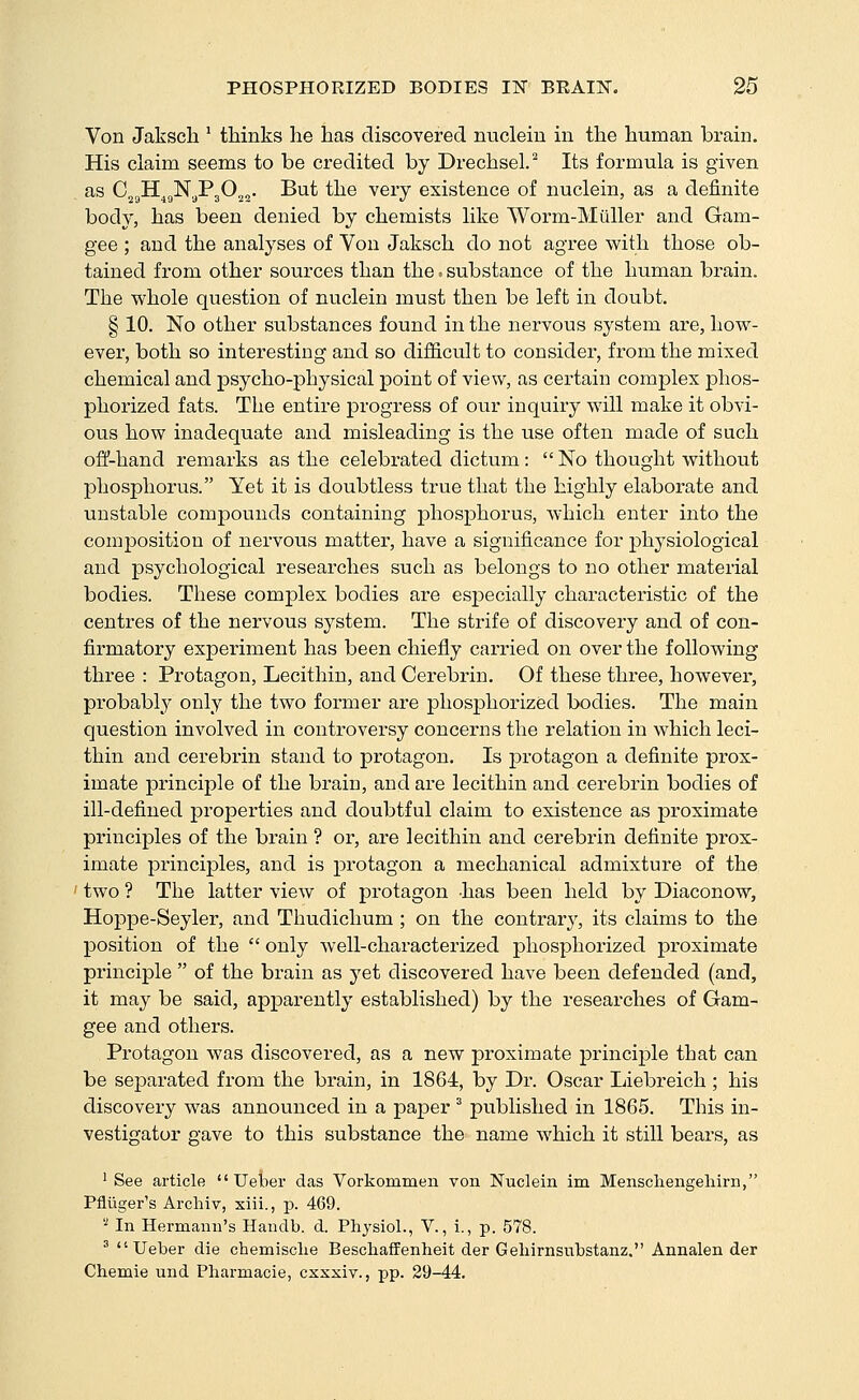 Von Jaksch ' thinks he has discovered nucleiu in the human brain. His claim seems to be credited by Drechsel.^ Its formula is given as CjgH^gN^PjO^j- ^^^ ^^® ^^^y existence of nuclein, as a definite body, has been denied by chemists like Worm-Miiller and Gam- gee ; and the analyses of Von Jaksch do not agree with those ob- tained from other sources than the.- substance of the human brain. The whole question of nuclein must then be left in doubt. § 10. No other substances found in the nervous system are, how- ever, both so interesting and so difficult to consider, from the mixed chemical and psycho-physical point of view, as certain complex phos- phorized fats. The entire progress of our inquiry will make it obvi- ous how inadequate and misleading is the use often made of such off-hand remarks as the celebrated dictum:  No thought without phosphorus. Yet it is doubtless true that the highly elaborate and unstable compounds containing phosphorus, which enter into the composition of nervous matter, have a significance for physiological and psychological researches such as belongs to no other material bodies. These complex bodies are esj)ecially characteristic of the centres of the nervous system. The strife of discovery and of con- firmatory experiment has been chiefly carried on over the following three : Protagon, Lecithin, and Cerebrin. Of these three, however, probably only the two former are phosphorized bodies. The main question involved in controversy concerns the relation in which leci- thin and cerebrin stand to protagon. Is protagon a definite prox- imate principle of the brain, and ai-e lecithin and cerebrin bodies of ill-defined properties and doubtful claim to existence as proximate principles of the brain ? or, are lecithin and cerebrin definite prox- imate principles, and is protagon a mechanical admixture of the ' two ? The latter view of protagon -has been held by Diaconow, Hoppe-Seyler, and Thudichum ; on the contrary, its claims to the position of the  only well-characterized phosphorized proximate principle  of the brain as yet discovered have been defended (and, it may be said, apparently established) by the researches of Gam- gee and others. Protagon was discovered, as a new proximate principle that can be separated from the brain, in 1864, by Dr. Oscar Liebreich ; his discovery was announced in a paper ^ published in 1865. This in- vestigator gave to this substance the name which it still bears, as ' See article  Ueber das Vorkommen von Nuclein im Menscliengeliirn, Pflliger's Archiv, xiii., p. 469. '^ In Hermann's Handb. d. Physiol., V., i., p. 578. ' Ueber die chemisolie Besclaaffenheit der Geliirnsubstanz. Annalen der Chemie und Pliarmacie, cxxxiv., pp. 29-44.