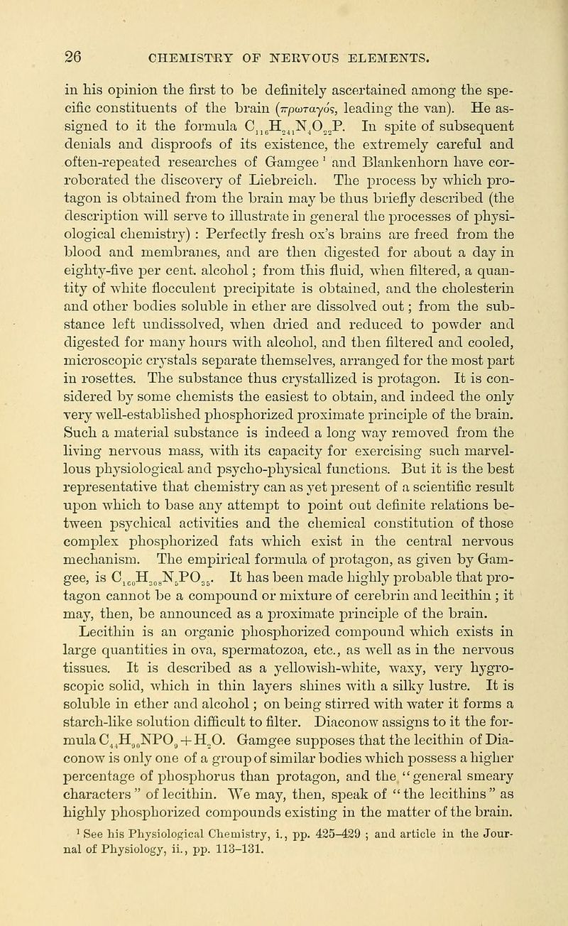 in his opinion the first to be definitely ascertained among the spe- cific constituents of the brain (Trpwrayos, leading the yan). He as- signed to it the formula Cjj^H„^,N^O„„P. In sjDite of subsequent denials and disproofs of its existence, the extremely careful and often-repeated researches of Gamgee' and Blankenhorn have cor- roborated the discovery of Liebreich. The process by which pro- tagon is obtained from the brain may be thus briefly described (the description will serve to illustrate in general the processes of physi- ological chemistr^^) : Perfectly fresh ox's brains are freed from the blood and membranes, and are then digested for about a day in eighty-five per cent, alcohol; from this fluid, when filtered, a quan- tity of white flocculent precipitate is obtained, and the cholesterin and other bodies soluble in ether are dissolved out; from the sub- stance left imdissolved, when dried and reduced to powder and digested for many hours with alcohol, and then filtered and cooled, microscopic crystals separate themselves, arranged for the most part in rosettes. The substance thus crystallized is protagon. It is con- sidered by some chemists the easiest to obtain, and indeed the only very well-established phosphorized proximate principle of the brain. Such a material substance is indeed a long way removed from the living nervous mass, with its capacity for exercising such marvel- lous physiological and psycho-jDhysical functions. But it is the best representative that chemistry can as yet present of a scientific result upon which to base any attemj^t to point out definite relations be- tween psychical activities and the chemical constitution of those complex phosphorized fats which exist in the central nervous mechanism. The empirical formiila of protagon, as given by Gam- gee, is Cjj^Hj^gN^POjj. It has been made highly probable that pro- tagon cannot be a compound or mixture of cerebrin and lecithin ; it may, then, be announced as a j^roximate principle of the brain. Lecithin is an organic phosjohorized compound which exists in large quantities in ova, spermatozoa, etc., as well as in the nervous tissues. It is described as a yellowish-white, waxy, very hygro- scopic solid, which in thin layers shines with a silky lustre. It is soluble in ether and alcohol; on being stirred with water it forms a starch-like solution difficult to filter. Diaconow assigns to it the for- mula C^ .Hg^NPOg + H„0. Gamgee supposes that the lecithin of Dia- conow is only one of a group of similar bodies which possess a higher j)ercentage of phosphorus than protagon, and the, general smeary characters  of lecithin. We may, then, speak of  the lecithins  as highly phosphorized compounds existing in the matter of the brain. ' See his Physiological Chemistry, i., pp. 425-429 ; and article in the Jour- nal of Physiology, ii., pp. 113-131.