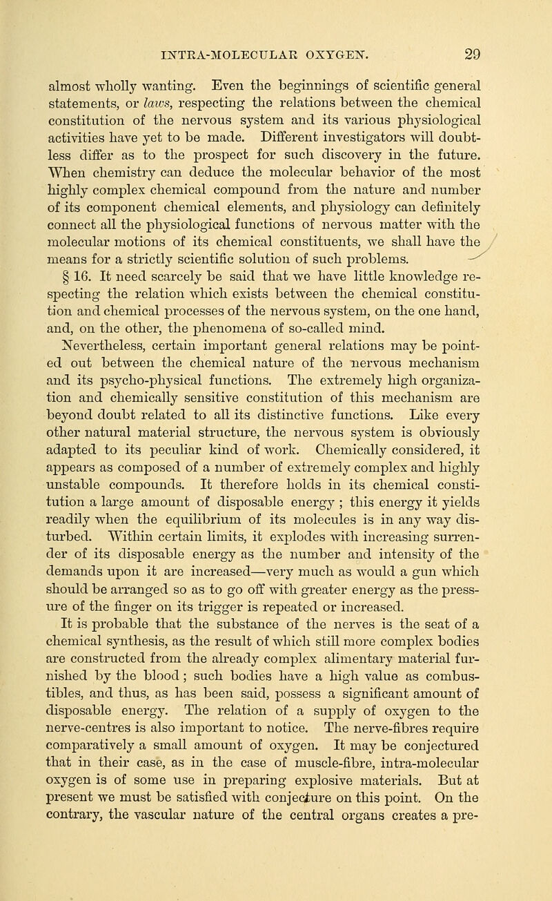 almost wholly wanting. Even the beginnings of scientific general statements, or laios, respecting the relations between the chemical constitution of the nervous system and its various physiological activities have yet to be made. Different investigators will doubt- less differ as to the prospect for such discovery in the future. When chemistry can deduce the molecular behavior of the most highly complex chemical compound from the nature and number of its component chemical elements, and physiology can definitely connect all the physiological functions of nervous matter with the molecular motions of its chemical constituents, we shall have the means for a strictly scientific solution of such problems. -^ § 16. It need scarcely be said that we have little knowledge re- specting the relation which exists between the chemical constitu- tion and chemical pi-ocesses of the nervous system, on the one hand, and, on the other, the phenomena of so-called mind. Nevertheless, certain important general relations may be point- ed out between the chemical nature of the nervous mechanism and its psycho-physical functions. The extremely high organiza- tion and chemically sensitive constitution of this mechanism are beyond doubt related to all its distinctive functions. Like every other natural material structure, the nervous system is obviously adapted to its peculiar kind of work. Chemically considered, it appears as composed of a number of extremely complex and highly unstable compounds. It therefore holds in its chemical consti- tution a large amount of disposable energy ; this energy it yields readily when the equilibrium of its molecules is in any way dis- turbed. Within certain limits, it explodes with increasing suri'en- der of its disposable energy as the number and intensity of the demands upon it are increased—very much as would a gun which should be arranged so as to go off with greater energy as the press- ure of the finger on its trigger is repeated or increased. It is probable that the substance of the nerves is the seat of a chemical synthesis, as the result of which still more complex bodies are constructed from the akeady complex alimentary material fur- nished by the blood; such bodies have a high value as combus- tibles, and thus, as has been said, possess a significant amount of disposable energy. The relation of a supply of oxygen to the nerve-centres is also important to notice. The nerve-fibres require comparatively a small amount of oxygen. It may be conjectured that in their case, as in the case of muscle-fibre, intra-molecular oxygen is of some use in preparing explosive materials. But at present we must be satisfied with conjeciure on this point. On the contrary, the vascular nature of the central organs creates a pre-