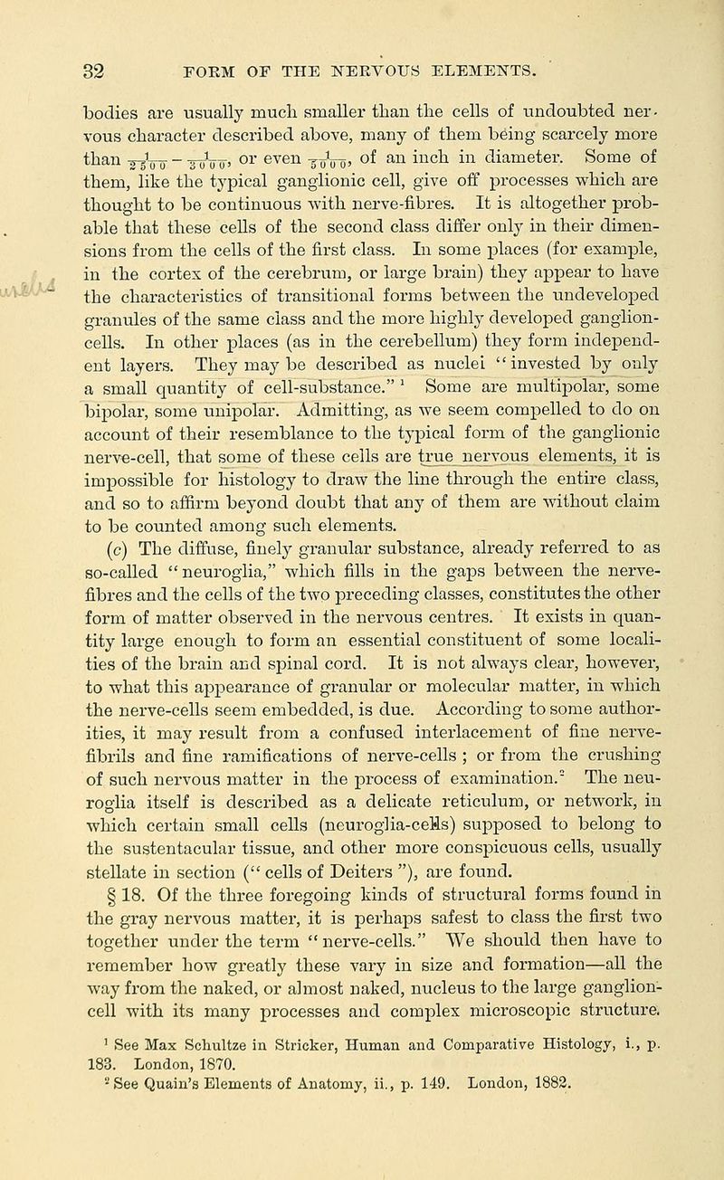 bodies are usually much smaller than the cells of undoubted ner- vous character described above, many of them being scarcely more than -^^o-jj- - -g-oVo' or even -g-o^ro' o^ ^^ i^^^ ^ diameter. Some of them, like the typical ganglionic cell, give off processes which are thought to be continuous with nerve-fibres. It is altogether prob- able that these cells of the second class differ only in their dimen- sions from the cells of the first class. In some places (for example, in the cortex of the cerebrum, or large brain) they appear to have the characteristics of transitional forms between the undeveloped granules of the same class and the more highly developed ganglion- cells. In other places (as in the cerebellum) they form independ- ent layers. They may be described as nuclei invested by only a small quantity of cell-substance. ^ Some are multipolar, some bipolar, some unipolar. Admitting, as we seem compelled to do on account of their resemblance to the typical form of the ganglionic nerv€-cell, that some of these cells are true_nervous elements, it is impossible for histology to draw the line through the entire class, and so to affirm beyond doubt that any of them are without claim to be counted among such elements. (c) The diffuse, finely granular substance, already referred to as so-called neuroglia, which fills in the gaps between the nerve- fibres and the cells of the two preceding classes, constitutes the other form of matter observed in the nervous centres. It exists in quan- tity large enough to form an essential constituent of some locali- ties of the brain and spinal cord. It is not always clear, however, to what this appearance of granular or molecular matter, in which the nerve-cells seem embedded, is due. According to some author- ities, it may result fi'om a confused interlacement of fine nerve- fibrils and fine ramifications of nerve-cells ; or from the crushing of such nervous matter in the process of examination. The neu- roglia itself is described as a delicate reticulum, or network, in which certain small cells (neuroglia-ceWs) supposed to belong to the sustentacular tissue, and other more conspicuous cells, usually stellate in section ( cells of Deiters ), are found. § 18. Of the three foregoing kinds of structural forms found in the gray nervous matter, it is perhaps safest to class the first two together under the term nerve-cells. We should then have to remember how greatly these vary in size and formation—all the way from the naked, or almost naked, nucleus to the large ganglion- cell with its many processes and complex microscopic structure. ' See Max Scliultze in Strieker, Human and Comparative Histology, i., p. 183. London, 1870. '•^See Quain's Elements of Anatomy, ii., p. 149. London, 1882.