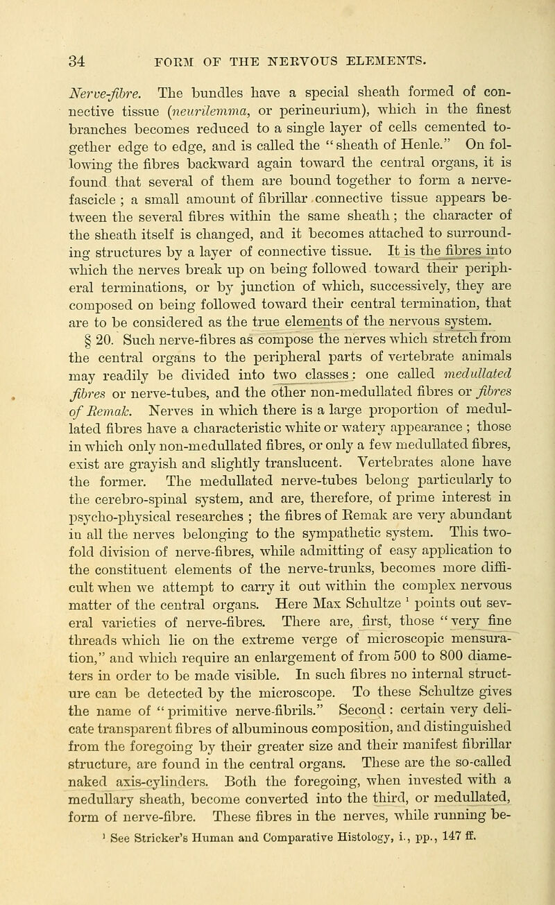 Nerve-fibre. The bundles have a special sheatli formed of con- nective tissue {neurilemma, or perineurium), which in the finest branches becomes reduced to a single layer of cells cemented to- gether edge to edge, and is called the sheath of Henle. On fol- lowing the fibres backward again toward the central organs, it is found, that several of them are bound together to form a nerve- fascicle ; a small amount of fibrillar connective tissue appears be- tween the several fibres within the same sheath; the character of the sheath itself is changed, and it becomes attached to surround- ing structures by a layer of connective tissue. It j,s the^fibres into which the nerves break up on being followed toward their periph- eral terminations, or by junction of which, successively, they are composed on being followed toward their central termination, that are to be considered as the true elements of the nervous system. § 20. Such nerve-fibres as compose the nerves which stretch from the central organs to the peripheral parts of vertebrate animals may readily be divided into two classes: one called medullated fibres or nerve-tubes, and the other non-medullated fibres or fibres of Remak. Nerves in which there is a large proportion of medul- lated fibres have a characteristic white or watery appearance ; those in which only non-medullated fibres, or only a few medullated fibres, exist are grayish and slightly translucent. Vertebrates alone have the former. The medullated nerve-tubes belong particularly to the cerebro-spinal system, and are, therefore, of prime interest in psycho-physical researches ; the fibres of Eemak are very abundant in all the nerves belonging to the sympathetic system. This two- fold division of nerve-fibres, while admitting of easy application to the constituent elements of the nerve-trunks, becomes more diffi- cult when we attempt to carry it out within the complex nervous matter of the central organs. Here Max Schultze ' points out sev- eral varieties of nerve-fibres. There are, first, those very fine threads which lie on the extreme verge of microscopic mensura- tion, and which require an enlargement of from 500 to 800 diame- ters in order to be made visible. In such fibres no internal struct- ure can be detected by the microscope. To these Schultze gives the name of  primitive nerve-fibrils. Second : certain very deli- cate transparent fibres of albuminous composition, and distinguished from the foregoing by their greater size and their manifest fibrillar structure, are found in the central organs. These are the so-called naked axis-cylinders. Both the foregoing, when invested with a medullary sheath, become converted into the third, or medullated, form of nerve-fibre. These fibres in the nerves, while running be- ' See Strieker's Human and Comparative Histology, i., pp., 147 ff.