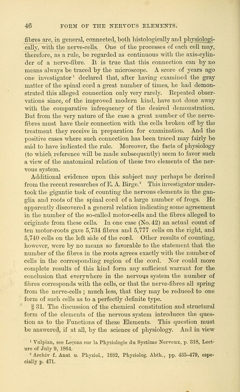 fibres are, in general, connected, both histologically and physiologi- cally, with the nerve-cells. One of the processes of each cell may, therefore, as a rule, be regarded as continuous with the axis-cylin- der of a nerve-fibre. It is true that this connection can by no means always be traced by the microscope. A score of years ago one investigator^ declared that, after having examined the gray matter of the spinal cord a great number of times, he had demon- strated this alleged connection only very rarely. KeiDeated obser- vations since, of the improved modern kind, have not done away with the comparative infrequency of the desired demonstration. But from the very nature of the case a great number of the nerve- fibres must have their connection with the cells broken off by the treatment they receive in prejDaration for examination. And the positive cases where such connection has been traced may fairly be said to have indicated the rule. Moreover, the facts of physiology (to which reference will be made subsequently) seem to favor such a view of the anatomical relation of these two elements of the ner- vous system. Additional evidence upon this subject may perhaps be derived from the recent researches of E. A. Birge.'' This investigator under- took the gigantic task of counting the nervous elements in the gan- glia and roots of the spinal cord of a large number of frogs. He apparently discovered a general relation indicating some agreement in the number of the so-called motor-cells and the fibres alleged to originate from these cells. In one case (No. 42) an actual count of ten motor-roots gave 5,734 fibres and 5,777 cells on the right, and 5,740 cells on the left side of the cord. Other results of counting, however, were by no means so favorable to the statement that the number of the fibres in the roots agrees exactly with the number of cells in the corresponding region of the cord. Nor could more complete results of this kind form any sufficient warrant for the conclusion that everywhere in the nervous system the number of fibres corresponds with the cells, or that the nerve-fibres all spring from the nerve-cells ; much less, that they may be reduced to one form of such cells as to a perfectly definite type. '^ § 31. The discussion of the chemical constitution and structural form of the elements of the nervous system introduces the ques- tion as to the Functions of these Elements. This question must be answered, if at aU, by the science of physiology. And in view ' Vulpian, see Le(?ons 8ur la Physiologie du Systeme Nerveux, p. 318, Lect- ure of July 9, 1864. '■^ Archiv f. Anat. u. Physiol., 1882, Physiolog. Abtli., pp. 435-479, espe- cially p. 471.