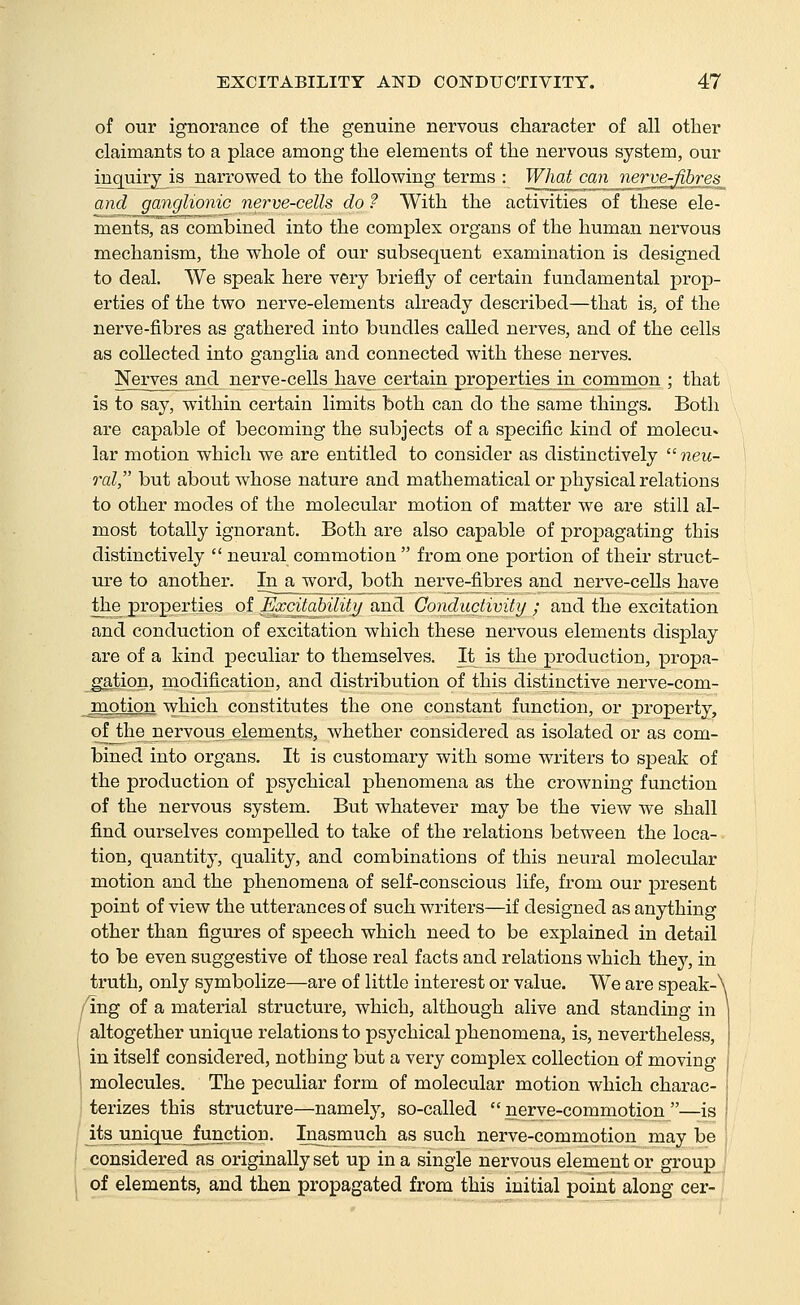 of our ignorance of the genuine nervous character of all other claimants to a place among the elements of the nervous system, our inquiry is narrowed to the following terms : What c<^njierve^r;es^ and ganglionic nerve-cells do ? With the activities of these ele- ments, as combined into the complex organs of the human nervous mechanism, the whole of our subsequent examination is designed to deal. We speak here very briefly of certain fundamental prop- erties of the two nerve-elements already described—that is. of the nerve-fibres as gathered into bundles called nerves, and of the cells as collected into ganglia and connected with these nerves. Nerves and nerve-cells have certain properties in common ; that is to say, within certain limits both can do the same things. Both are capable of becoming the subjects of a specific kind of molecu. lar motion which we are entitled to consider as distinctively neu- ral, but about whose nature and mathematical or physical relations to other modes of the molecular motion of matter we are still al- most totally ignorant. Both are also capable of propagating this distinctively  neural commotion  from one portion of their struct- ure to another. In a word, both nerve-fibres and nerve-cells have the properties of Excitability and Conductivity ; and the excitation and conduction of excitation which these nervous elements display are of a kind peculiar to themselves. It is the production, propa- gation, modification, and distribution of this distinctive nerve-com- jQotion which constitutes the one constant function, or property, of the nervous__elements, whether considered as isolated or as com- bined into organs. It is customary with some writers to speak of the production of psychical phenomena as the crowning function of the nervous system. But whatever may be the view we shall find ourselves compelled to take of the relations between the loca- tion, quantity, quality, and combinations of this neural molecular motion and the phenomena of self-conscious life, from our present point of view the utterances of such writers—if designed as anything other than figures of speech which need to be explained in detail to be even suggestive of those real facts and relations which they, in truth, only symbolize—are of little interest or value. We are speak- 'Ing of a material structure, which, although alive and standing in altogether unique relations to psychical phenomena, is, nevertheless, in itself considered, nothing but a very complex collection of moving molecules. The peculiar form of molecular motion which charac- terizes this structure—namely, so-called  nerve-commotion —is ^ts unique Junction. Inasniuch as such nerve-commotion may be considered as originally set up in a single nervous element or group of elements, and then propagated from this initial point along cer-