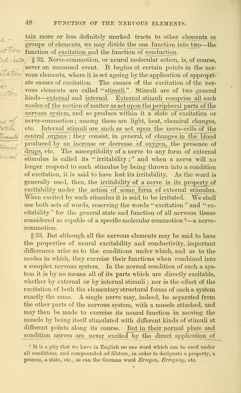 _ tain more or less definitely marked tracts to other elements or • groups of elements, we may divide the one function into two—the it^^JM, function of excitation and the function of conduction. 'xdr ^t/wti>. § 32. Nerve-commotion, or neural molecular action, is, of course, ' , /never an uncaused event. It begins at certain points in the ner- I'ta^u^l vous elements, where it is set agoing by the application of appropri- i> f, r^ ate causes of excitation. The causes of the excitation of the ner- vous elements are called stimuli. Stimuli are of two general kinds—extejiial and internal. External stimuli comprise all such modes of the motion of matter as act upon the peripheral parts of the nervous system, and so produce within it a state of excitation or nerve-commotion; among these are light, heat, chemical changes, ^Ijvi^, etc. Internal stiniuli are_such as act upon the nerve-cells of the a central organs ; they consist, in general, of changes in tlae blood f produced by an increase or decrease of oxygen, the presence of _drugs, etc. The susceptibility of a nerve to any form of external ^ stimulus is called its  irritability ; and when a nerve will no longer resj)ond to such stimulus by being thrown into a condition of excitation, it is said to have lost its irritability. As the word is generally used, then, the irritability of a nerve is its property^ of excitability under the action of some form of external stimulus. When excited by such stimulus it is said to be irritated. We shall use both sets of words, reserving the words  excitation  and  ex- citability  for the general state and function of all nervous tissue considered as capable of a specific molecular commotion *—a nerve- commotion. § 33. But although all the nervous elements may be said to have the properties of neural excitability and conductivity, important differences arise as to the conditions under which, and as to the modes in which, they exercise their functions when combined into a complex nervous system. In the normal condition of such a sys- tem it is by no means all of its parts which are directly excitable, whether by external or by internal stimuli; nor is the effect of the excitation of both the elementary structural forms of such a system exactly the same. A single nerve may, indeed, be separated from the other parts of the nervous system, with a muscle attached, and may then be made to exercise its neural function in moving the muscle by being itself stimulated with different kinds of stimuli at different points along its course. But injheir normal place and condition nerves are never excited by the direct application of ' It is a pity that we liave in English no one word which can be nsed under all conditions, and compounded ad libitum^ in order to designate a property, a process, a state, etc., as can the German word Erregen, Erregung, etc.