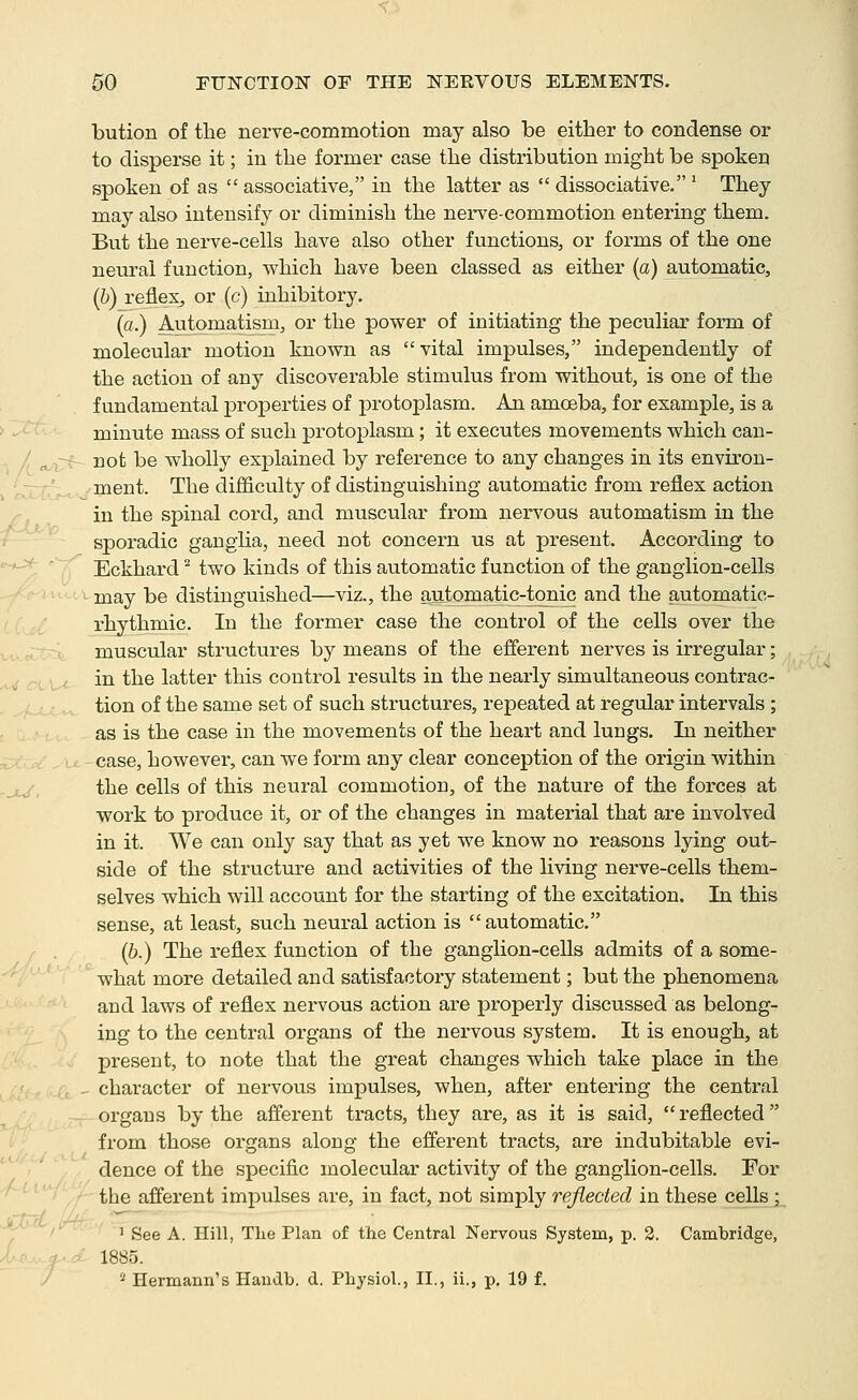 bution of tlie nerve-commotion may also be either to condense or to disperse it; in the former case the distribution might be spoken spoken of as  associative, in the latter as  dissociative. ^ They may also intensify or diminish the nerve-commotion entering them. But the nerve-cells have also other functions, or forms of the one neural function, which have been classed as either (a) automatic, (&) reflex, or (c) inhibitory. la.) Automatism, or the power of initiating the peculiar form of molecular motion known as vital impulses, independently of the action of any discoverable stimulus from without, is one of the fundamental properties of protoplasm. An amoeba, for example, is a minute mass of such protoplasm; it executes movements which can- not be wholly explained by reference to any changes in its environ- ment. The difficulty of distinguishing automatic from reflex action in the spinal cord, and muscular from nervous automatism in the sporadic ganglia, need not concern us at present. According to Eckhard ^ two kinds of this automatic function of the ganglion-cells may be distinguished—viz., the automatic-tonic and the automatic- rhythmic. In the former case the control of the cells over the muscular structures by means of the effer-ent nerves is irregular; in the latter this control results in the nearly simultaneous contrac- tion of the same set of such structures, repeated at regular intervals ; as is the case in the movements of the heart and lungs. In neither case, however, can we form any clear conception of the origin within the cells of this neural commotion, of the nature of the forces at work to produce it, or of the changes in material that are involved in it. We can only say that as yet we know no reasons lying out- side of the structure and activities of the living nerve-cells them- selves which will account for the starting of the excitation. In this sense, at least, such neural action is automatic. (&.) The reflex function of the ganglion-cells admits of a some- what more detailed and satisfactory statement; but the phenomena and laws of reflex nervous action are properly discussed as belong- ing to the central organs of the nervous system. It is enough, at present, to note that the great changes which take place in the character of nervous impulses, when, after entering the central organs by the afferent tracts, they are, as it is said, reflected from those organs along the efferent tracts, are indubitable evi- dence of the specific molecular activity of the ganglion-cells. For the afferent impulses are, in fact, not simply reflected in these cellsj^ . J See A. Hill, Tlie Plan of the Central Nervous System, p. 2. Cambridge, i-^.v ^- ;■ 1885. / ^ Hermann's Haudb. d. Physiol., H., ii., p. 19 f.