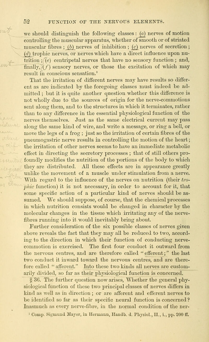 we should distinguish the following classes: h) nerves of motion controlling the muscular apparatus, whether of smooth or of striated muscular fibres ; J^_ nerves of inhibition ; [c^ nerves of secretion ; ((?) trophic nerves, or nerves which have a direct influence upon nu- trition ;{e) centripetal nerves that have no sensory function ; and, finall3v(/) sensory nerves, or those the excitation of which may result in conscious sensation.' That the irritation of different nerves may have results so differ- ent as are indicated by the foregoing classes must indeed be ad- mitted ; but it is quite another question whether this difference is not wholly due to the sources of origin for the nerve-commotions sent along them, and to the structures in which it terminates, rather than to any difference in the essential physiological function of the nerves themselves. Just as the same electrical current may pass along the same kind of wire, and write a message, or ring a bell, or move the legs of a frog ; just so the irritation of certain fibres of the pneumogastric nerve results in controlling the motion of the heart; the irritation of other nerves seems to have an immediate metabolic effect in directing the secretory processes ; that of still others pro- foundly modifies the nutrition of the portions of the body to which they are distributed. All these effects are in appearance greatly unlike the movement of a muscle under stimulation fi'om a nerve. With regard to the influence of the nerves on nutrition (their tro- phic function) it is not necessary, in order to account for it, that some specific action of a particular kind of nerves should be as- sumed. We should suppose, of course, that the chemical jDrocesses in which nutrition consists would be changed in character by the molecular changes in the tissue which irritating any of the nerve- fibres running into it would inevitably bring about. Further consideration of the six possible classes of nerves given above reveals the fact that they may all be reduced to two, accord- ing to the direction in which their function of conducting nerve- commotion is exercised. The first four conduct it outward from the nervous centres, and are therefore called  efferent; the last two conduct it inward toward the nervous centres, and are there- fore called  afferent. Into these two kinds all nerves are custom- arily divided, so far as their physiological function is concerned. § 36. The further question now arises. Whether the general phy- siological function of these two principal classes of neiwes differs in kind as well as in direction ; or are afferent and efferent nerves to be identified so far as their specific neural function is concerned ? Inasmuch as every nerve-fibre, in the normal condition of the ner- ' Comp. Sigmuud Mayer, in Hermann, Handb. d. Physiol., II., i., pp. 200 ff.