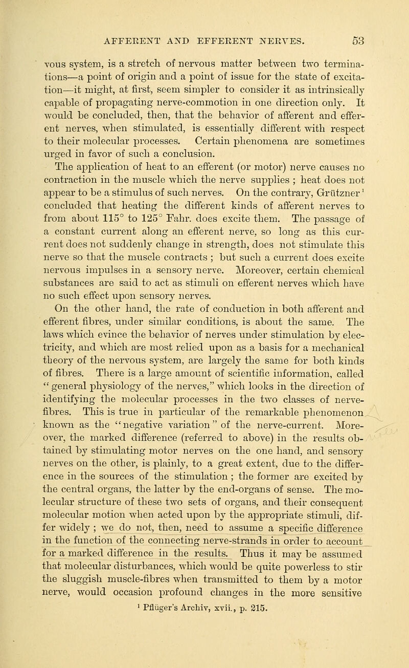 vous system, is a stretch of nervous matter between two termina- tions—a point of origin and a point of issue for the state of excita- tion—it might, at first, seem simpler to consider it as intrinsically capable of propagating nerve-commotion in one direction only. It would be concluded, then, that the behavior of afferent and effer- ent nerves, when stimulated, is essentially different with respect to their molecular processes. Certain phenomena are sometimes urged in favor of such a conclusion. The application of heat to an efferent (or motor) nerve causes no contraction in the muscle which the nerve supplies ; heat does not appear to be a stimulus of such nerves. On the contrary, Griltzner' concluded that heating the different kinds of afferent nerves to from about 115° to 125° Fahr. does excite them. The passage of a constant current along an efferent nerve, so long as this cur- rent does not suddenly change in strength, does not stimulate this nerve so that the muscle contracts ; but such a current does excite nervous impulses in a sensory nerve. Moreover, certain chemical substances are said to act as stimuli on efferent nerves which have no such effect upon sensory nerves. On the other hand, the rate of conduction in both afferent and efferent fibres, under similar conditions, is about the same. The laws which evince the behavior of nerves under stimulation by elec- tricity, and which are most relied upon as a basis for a mechanical theory of the nervous system, are largely the same for both kinds of fibres. There is a large amount of scientific information, called general physiology of the nerves, which looks in the direction of identifying the molecular processes in the two classes of nerve- fibres. This is true in particular of the remarkable phenomenon known as the negative variation  of the nerve-current. More- over, the marked difference (referred to above) in the results ob- tained by stimulating motor nerves on the one hand, and sensory nerves on the other, is plainly, to a great extent, due to the differ- ence in the sources of the stimulation ; the former are excited by the central organs, the latter by the end-organs of sense. The mo- lecular structure of these two sets of organs, and their consequent molecular motion when acted upon by the appropriate stimuli, dif- fer widely ; -we do not, then, need to assume a specific difference in the function of the connecting nerve-strands in order to account for a marked difference in the results. Thus it may be assumed that molecular disturbances, which would be quite powerless to stir the sluggish muscle-fibres when transmitted to them by a motor nerve, would occasion profound changes in the more sensitive ' Pfliiger's Archiv, xvii., p. 215.