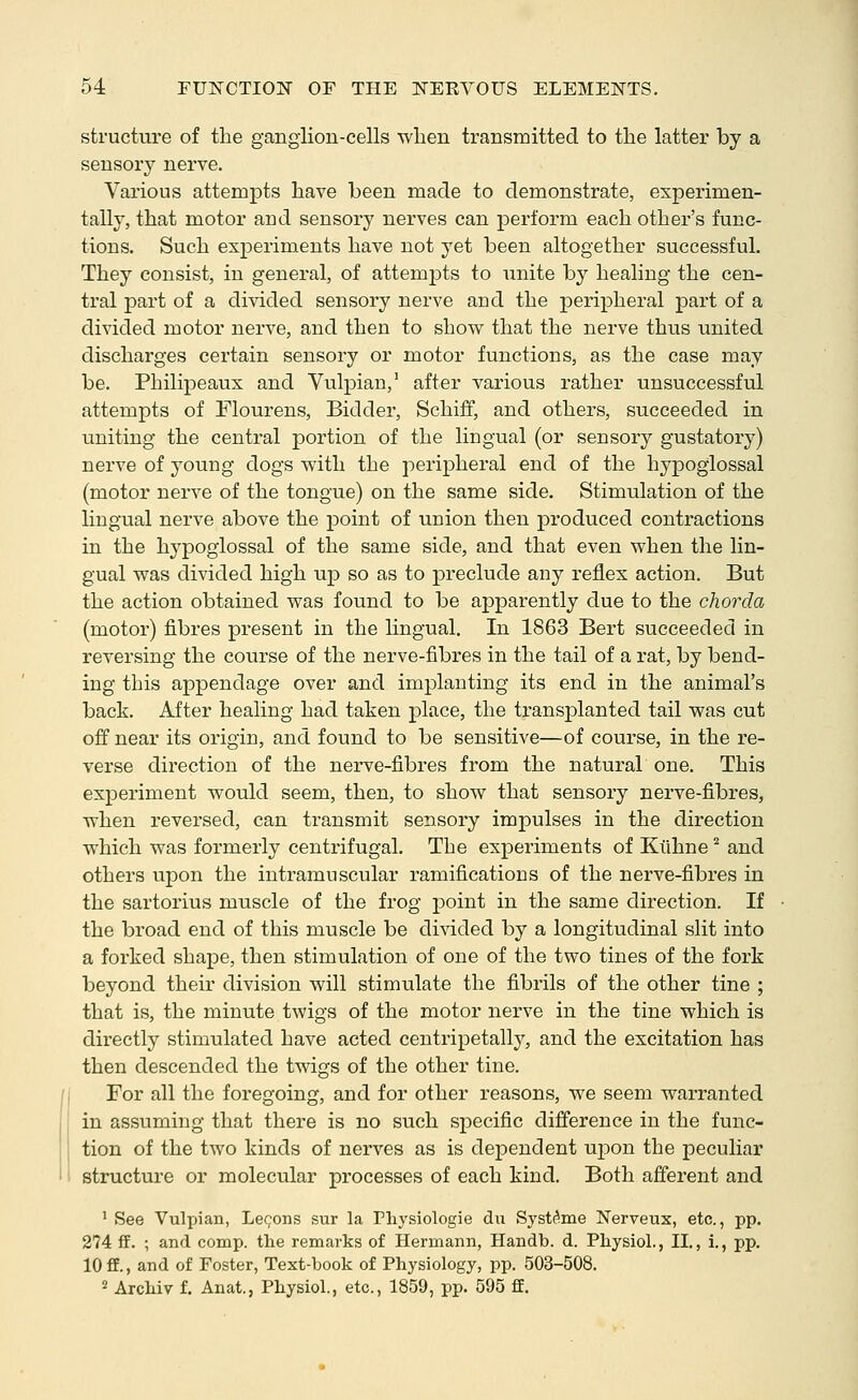 structure of the ganglion-cells wlien transmitted to the latter by a sensory nerve. Various attempts have been made to demonstrate, experimen- tally, that motor and sensory nerves can perform each other's func- tions. Such experiments have not yet been altogether successful. They consist, in general, of attempts to unite by healing the cen- tral part of a divided sensory nerve and the peripheral part of a divided motor nerve, and then to show that the nerve thus united discharges certain sensory or motor functions, as the case may be. Philipeaux and Yulpian,' after various rather unsuccessful attempts of Flourens, Bidder, Schiff, and others, succeeded in uniting the central portion of the lingual (or sensory gustatory) nerve of young dogs with the peripheral end of the hypoglossal (motor nerve of the tongue) on the same side. Stimulation of the lingual nerve above the point of union then produced contractions in the hypoglossal of the same side, and that even when the lin- gual was divided high up so as to preclude any reflex action. But the action obtained was found to be apparently due to the chorda (motor) fibres present in the Hngual. In 1863 Bert succeeded in reversing the course of the nerve-fibres in the tail of a rat, by bend- ing this appendage over and implanting its end in the animal's back. After healing had taken place, the transplanted tail was cut off near its origin, and found to be sensitive—of course, in the re- verse direction of the nerve-fibres from the natural one. This experiment would seem, then, to show that sensory nerve-fibres, when reversed, can transmit sensory impulses in the direction which was formerly centrifugal. The experiments of Kiihne ^ and others upon the intramuscular ramifications of the nerve-fibres in the sartorius muscle of the frog point in the same direction. If the broad end of this muscle be divided by a longitudinal slit into a forked shape, then stimulation of one of the two tines of the fork beyond their division will stimulate the fibrils of the other tine ; that is, the minute twigs of the motor nerve in the tine which is directly stimulated have acted centripetally, and the excitation has then descended the twigs of the other tine. For all the foregoing, and for other reasons, we seem warranted in assuming that there is no such specific difference in the func- tion of the two kinds of nerves as is dependent uj)on the peculiar structure or molecular processes of each kind. Both afferent and ' See Vulpian, Lecons sur la Physiologie du Systi^me Nerveux, etc., pp. 274 ff. ; and comp. the remarks of Hermann, Handb. d. Physiol,, II., i., pp. 10 ff., and of Foster, Text-book of Physiology, pp. 503-508. 2 Archiv f. Anat., Physiol., etc., 1859, pp. 595 ff.