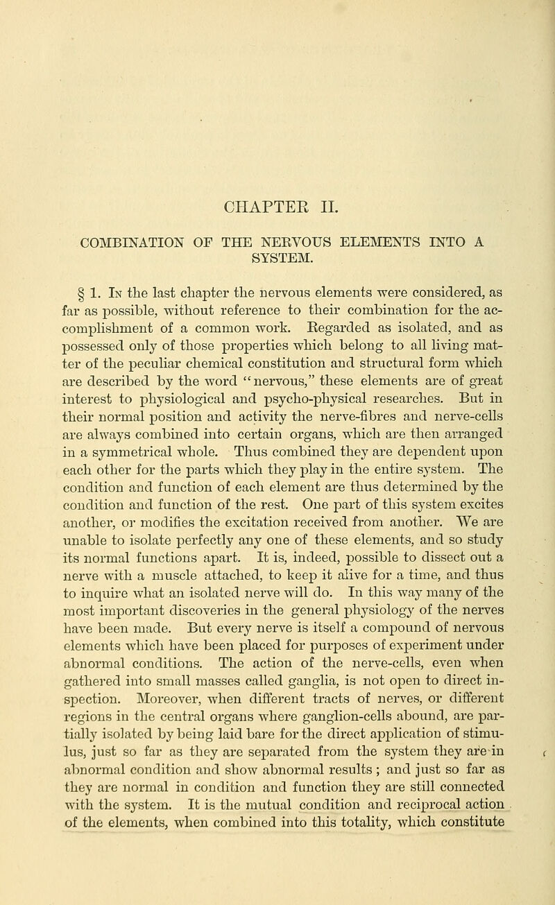 CHAPTEE IL COMBINATION OF THE NEEVOUS ELEMENTS INTO A SYSTEM. § 1. In the last chapter the nervous elements were considered, as far as possible, without reference to their combination for the ac- complishment of a common work. Regarded as isolated, and as possessed only of those properties which belong to all living mat- ter of the peculiar chemical constitution and structural form which are described by the word nervous, these elements are of great interest to physiological and psycho-physical researches. But in their normal position and activity the nerve-fibres and nerve-cells are always combined into certain organs, which are then arranged in a symmetrical whole. Thus combined they are dependent upon each other for the parts which they play in the entire system. The condition and function of each element are thus determined by the condition and function of the rest. One part of this system excites another, or modifies the excitation received from another. We are unable to isolate perfectly any one of these elements, and so study its normal functions apart. It is, indeed, possible to dissect out a nerve with a muscle attached, to keep it alive for a time, and thus to inquire what an isolated nerve will do. In this way many of the most important discoveries in the general physiology of the nerves have been made. But every nerve is itself a compound of nervous elements which have been placed for purposes of experiment under abnormal conditions. The action of the nerve-cells, even when gathered into small masses called ganglia, is not open to direct in- spection. Moreover, when different tracts of nerves, or different regions in the central organs where ganglion-cells abound, are par- tially isolated by being laid bare for the direct application of stimu- lus, just so far as they are separated from the system they are-in abnormal condition and show abnormal results ; and just so far as they are normal in condition and function they are still connected with the system. It is the mutual condition and reciprocal action of the elements, when combined into this totality, which constitute