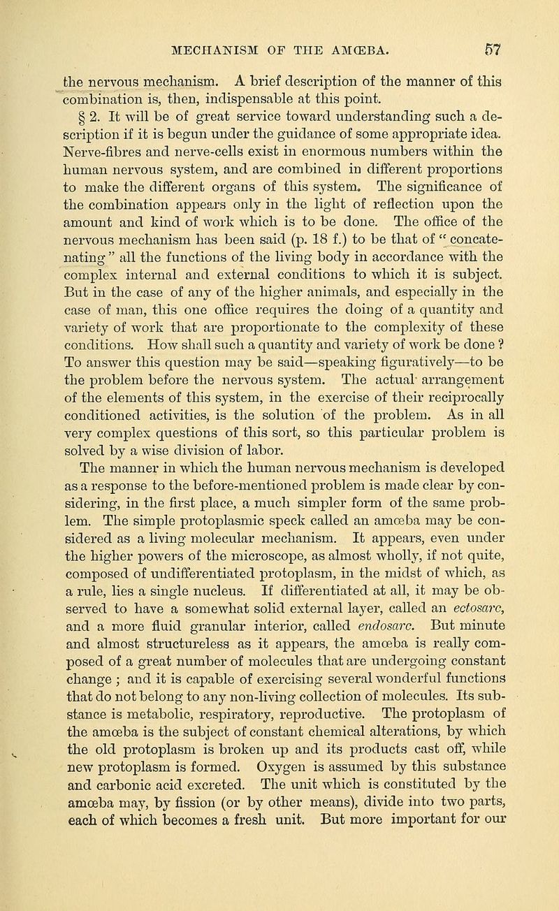 the nervous mechanism. A brief description of the manner of this combination is, then, indispensable at this point. § 2. It will be of great service toward understanding such a de- scription if it is begun under the guidance of some appropriate idea. Nerve-fibres and nerve-cells exist in enormous numbers within the human nervous system, and are combined in different proportions to make the different organs of this system. The significance of the combination appears only in the light of reflection upon the amount and kind of work which is to be done. The office of the nervous mechanism has been said (p. 18 f.) to be that of  concate- nating  all the functions of the living body in accordance with the complex internal and external conditions to which it is subject. But in the case of any of the higher animals, and especially in the case of man, this one office requires the doing of a quantity and variety of work that are proportionate to the complexity of these conditions. How shall such a quantity and variety of work be done ? To answer this question may be said—speaking figuratively—to be the problem before the nervous system. The actual- arrangement of the elements of this system, in the exercise of their reciprocally conditioned activities, is the solution of the problem. As in all very complex questions of this sort, so this particular problem is solved by a wise division of labor. The manner in which the human nervous mechanism is developed as a response to the before-mentioned problem is made clear by con- sidering, in the first place, a much simpler form of the same prob- lem. The simple protoplasmic speck called an amoeba may be con- sidered as a living molecular mechanism. It appears, even under the higher powers of the microscope, as almost wholly, if not quite, composed of undifferentiated protoplasm, in the midst of which, as a rule, lies a single nucleus. If differentiated at all, it may be ob- served to have a somewhat solid external layer, called an ectosaro, and a more fluid granular interior, called endosarc. But minute and almost structureless as it appears, the amoeba is really com- posed of a great number of molecules that are undergoing constant change ; and it is capable of exercising several wonderful functions that do not belong to any non-living collection of molecules. Its sub- stance is metabolic, respiratory, reproductive. The protoplasm of the amoeba is the subject of constant chemical alterations, by which the old protoplasm is broken up and its products cast off, while new protoplasm is formed. Oxygen is assumed by this substance and carbonic acid excreted. The unit which is constituted by the amoeba may, by fission (or by other means), divide into two parts, each of which becomes a fresh unit. But more important for our