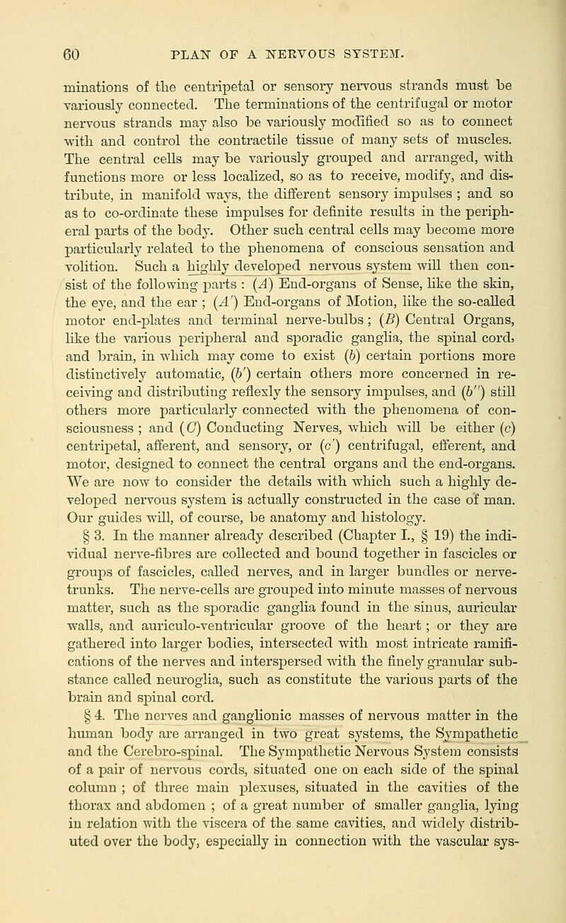 minations of tlie centripetal or sensory nervous strands must be variously connected. The terminations of the centrifugal or motor nervous strands may also be variously modified so as to connect with and control the contractile tissue of many sets of muscles. The central cells may be variously grouped and arranged, with functions more or less localized, so as to receive, modify, and dis- tribute, in manifold ways, the different sensory impulses ; and so as to co-ordinate these impulses for definite results in the periph- eral parts of the body. Other such central cells may become more particularly related to the phenomena of conscious sensation and volition. Such a highly developed nervous system will then con- sist of the following parts : (A) End-organs of Sense, like the skin, the eye, and the ear ; (A') End-organs of Motion, like the so-called motor end-plates and terminal nerve-bulbs; (i?) Central Organs, like the various peripheral and sporadic ganglia, the spinal cords and brain, in which may come to exist (6) certain portions more distinctively automatic, (&') certain others more concerned in re- ceiving and distributing reflexly the sensory impulses, and (6) still others more particularly connected with the phenomena of con- sciousness ; and (C) Conducting Nerves, which will be either (c) centripetal, afferent, and sensory, or (c') centrifugal, efferent, and motor, designed to connect the central organs and the end-organs. We are now to consider the details with which such a highly de- veloped nervous system is actually constructed in the case of man. Our guides will, of course, be anatomy and histology. § 3. In the manner already described (Chapter I., § 19) the indi- vidual nerve-fibres are collected and bound together in fascicles or groups of fascicles, called nerves, and in larger bundles or nerve- trunks. The nerve-cells are grouped into minute masses of nervous matter, such as the sporadic ganglia found in the sinus, auricular walls, and auriculo-ventricular groove of the heart; or they are gathered into larger bodies, intersected with most intricate ramifi- cations of the nerves and interspersed with the finely granular sub- stance called neuroglia, such as constitute the various parts of the brain and spinal cord. § 4. The nerves and ganglionic masses of nervous matter in the human body are arranged in two great systems, the Sympathetic and the Cerebro-spinal. The Sympathetic Nervous System consists of a pair of nervous cords, situated one on each side of the spinal column ; of three main plexuses, situated in the cavities of the thorax and abdomen ; of a great number of smaller ganglia, lying in relation with the viscera of the same cavities, and widel}^ distrib- uted over the body, especially in connection with the vascular sys-