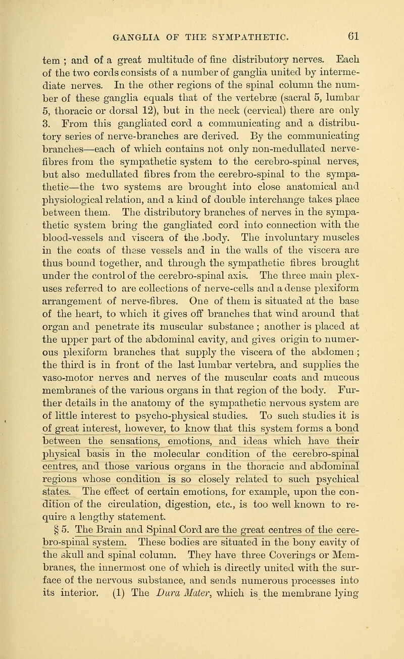 tern ; and of a great multitude of fine distributory nerves. Each of the two cords consists of a number of gangHa united by interme- diate nerves. In the other regions of the spinal column the num- ber of these ganglia equals that of the vertebrae (sacral 5, lumbar 6, thoracic or dorsal 12), but in the neck (cervical) there are only 3. From this gangiiated cord a communicating and a distribu- tory series of nerve-brauches are derived. By the communicating branches^each of which contains not only non-meduUated nerve- fibres from the sympathetic system to the cerebro-spinal nerves, but also medullated fibres from the cerebro-spinal to the sympa- thetic—the two systems are brought into close anatomical and physiological relation, and a kind of double interchange takes place between them. The distributory branches of nerves in the sympa- thetic system bring the gangiiated cord into connection with the blood-vessels and viscera of the .body. The involuntary muscles in the coats of these vessels and in the walls of the viscera are thus bound together, and through the sympathetic fibres brought under the control of the cerebro-spinal axis. The three main plex- uses referred to are collections of nerve-cells and a dense plexifoi'm arrangement of nerve-fibres. One of them is situated at the base of the heart, to which it gives oS branches that wind around that organ and penetrate its muscular substance ; another is placed at the upper part of the abdominal cavity, and gives origin to numer- ous plexiform branches that supjoly the viscera of the abdomen ; the third is in front of the last lumbar vertebra, and sujjplies the vaso-motor nerves and nerves of the muscular coats and mucous membranes of the various organs in that region of the body. Fur- ther details in the anatomy of the sympathetic nervous system are of little interest to psycho-physical studies. To such studies it is of great mterest, however, to know that this system forms a bond between the sensations, emotions, and ideas which have their physical basis in the molecular condition of the cerebro-spinal centres, and those various organs in the thoracic and abdominal regions whose condition is so closely related to such psychical states. The effect of certain emotions, for example, upon the con- dition of the circulation, digestion, etc., is too well known to re- quire a lengthy statement. § 5. The Brain and Spinal Cord are the great centres of the cere- bro-spinal system. These iDodies are situated in the bony cavity of the skull and spinal column. They have three Coverings or Mem- branes, the innermost one of which is directly united with the sur- face of the nervous substance, and sends numerous processes into its interior. (1) The Dura Mater, which is the membrane lying