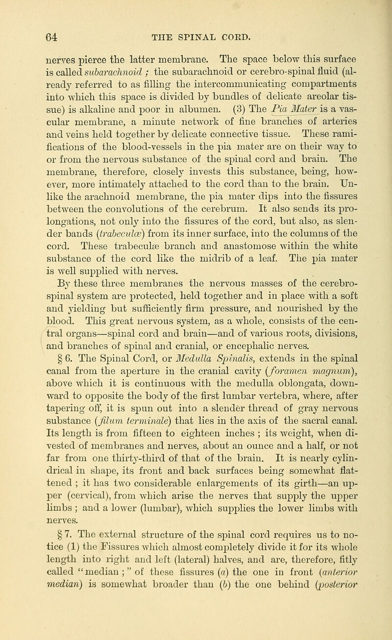 nerves pierce the latter membrane. The space below this surface is called subarachnoid ; the subarachnoid or cerebro-spinal fluid (al- ready referred to as filling the intercommunicating compartments into which this space is divided by bundles of delicate areolar tis- sue) is alkaline and poor in albumen. (3) The Pia Mater is a vas- cular membrane, a minute network of fine branches of arteries and veins held together by delicate connective tissue. These rami- fications of the blood-vessels in the pia mater are on their way to or from the nervous substance of the spinal cord and brain. The membrane, therefore, closely invests this substance, being, how- ever, more intimately attached to the cord than to the brain. Un- like the arachnoid membrane, the pia mater dips into the fissures between the convolutions of the cei'ebrum. It also sends its pro- longations, not only into the fissures of the cord, but also, as slen- der bands (trabeculce) from its inner surface, into the columns of the cord. These trabeculse branch and anastomose within the white substance of the cord like the midrib of a leaf. The pia mater is well supplied with nerves. By these three membranes the nervous masses of the cerebro- spinal system are protected, held together and in place with a soft and yielding but sufiiciently firm pressure, and nourished by the blood. This great nervous system, as a whole, consists of the cen- tral organs—spinal cord and brain—and of various roots, divisions, and branches of spinal and cranial, or encephalic nerves. § 6. The Spinal Cord, or Medulla Spinalis, extends in the spinal canal from the aperture in the cranial cavity [foramen magnum), above which it is continuous with the medulla oblongata, down- ward to opposite the body of the first lumbar vertebra, where, after tapering ofi, it is spun out into a slender thread of gray nervous substance [filum terniinale) that lies in the axis of the sacral canal. Its length is from fifteen to eighteen inches ; its weight, when di- vested of membranes and nerves, about an ounce and a half, or not far from one thirty-third of that of the brain. It is nearly cylin- drical in shape, its front and back surfaces being somewhat flat- tened ; it has two considerable enlai'gements of its girth—an up- per (cervical), from which arise the nerves that supply the upper limbs ; and a lower (lumbar), which supplies the lower limbs with nerves. § 7. The external structure of the spinal cord requires us to no- tice (1) the Fissures which almost completely divide it for its whole length into right and left (lateral) halves, and are, therefore, fitly called  median ; of these fissures (a) the one in front {anterior median) is somewhat broader than (6) the one behind [posterior