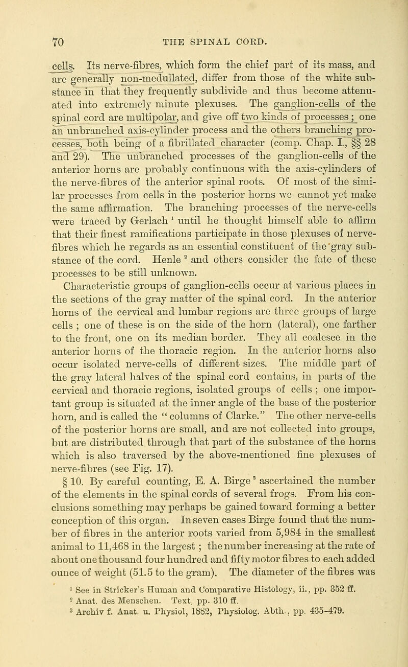 cells. Its nerve-fibres, which form the chief part of its raass, and are genei-ally non-medullated, differ from those of the white sub- stance in that they frequently subdivide and thus become attenu- ated into extremely minute plexuses. The ganglion-cells of the spinal cord are multipolar, and give off two hinds of processes ;_ one anunbranched axis-cylinder process and the others branching pro- cesses, both being of a fibrillated character (comp. Chap. I, §§ 28 and 29). The unbranched processes of the ganglion-cells of the anterior horns ai-e probably continuous with the axis-cylinders of the nerve-fibres of the anterior spinal roots. Of most of the simi- lar processes fi'om cells in the posterior horns we cannot yet make the same affirmation. The branching processes of the nerve-cells were traced by Gerlach ' until he thought himself able to affirm that their finest ramifications participate in those plexuses of nerve- fibres which he regards as an essential constituent of the 'gray sub- stance of the cord. Henle ^ and others consider the fate of these processes to be still unknown. Characteristic groups of ganglion-cells occur at various places in the sections of the gray matter of the spinal cord. In the anterior horns of the cervical and lumbar regions are three groups of large cells ; one of these is on the side of the horn (lateral), one farther to the front, one on its median border. They all coalesce in the anterior horns of the thoracic region. In the anterior horns also occur isolated nerve-cells of different sizes. The middle part of the gray lateral halves of the spinal cord contains, in parts of the cervical and thoracic regions, isolated groups of cells ; one impor- tant group is situated at the inner angle of the base of the posterior horn, and is called the  columns of Clarke. The other nerve-cells of the posterior horns are small, and are not collected into groups, but are distributed through that part of the substance of the horns which is also traversed by the above-mentioned fine plexuses of nerve-fibres (see Fig. 17). § 10. By careful counting, E, A. Birge' ascertained the number of the elements in the spinal cords of several frogs. From his con- clusions something may perhaps be gained toward forming a better conception of this organ. In seven cases Birge found that the num- ber of fibres in the anterior roots varied from 5,984 in the smallest animal to 11,468 in the largest; the number increasing at the rate of about one thousand four hundred and fifty motor fibres to each added ounce of weight (51.5 to the gram). The diameter of the fibres was ' See in Strieker's Human and Comparative Histology, ii., pp. 353 ff. - Anat. des Menschen. Text, pp. 310 ff. 3 Arcliiv f. Anat. u, Physiol, 1882, Physiolog. Abtli., pp. 435-479.