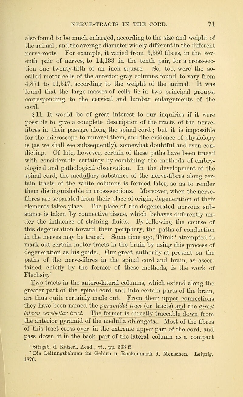 also found to be much enlarged, according to the size and weight of the animal; and the average diameter widely different in the different nerve-roots. For example, it varied from 3,550 fibres, in the sev- enth pair of nerves, to 14,133 in the tenth pair, for a cross-sec- tion one twenty-fifth of an inch square. So, too, were the so- called motor-cells of the anterior gray columns found to vary from 4,871 to 11,517, according to the weight of the animal. It was found that the large masses of cells lie in two principal groups, corresponding to the cervical and lumbar enlargements of the cord. § 11. It would be of great interest to our inquiries if it were possible to give a complete description of the tracts of the nerve- fibres in their passage along the spinal cord ; but it is impossible for the microscope to unravel them, and the evidence of physiology is (as we shall see subsequently), somewhat doubtful and even con- flicting. Of late, however, certain of these paths have been traced with considerable certainty by combining the methods of embry- ological and pathological observation. In the development of the spinal cord, the medullary substance of the nerve-fibres along cer- tain tracts of the white columns is formed later, so as to render them distinguishable in cross-sections. Moreover, when the nerve- fibres are separated from their place of origin, degeneration of their elements takes place. The place of the degenerated nervous sub- stance is taken by connective tissue, which behaves differently un- der the influence of staining fluids. By following the course of this degeneration toward their periphery, the paths of conduction in the nerves may be ti-aced. Some time ago, Tiirck' attempted to mark out certain motor tracts in the brain by using this process of degeneration as his guide. Our great authority at present on the paths of the nerve-fibres in the spinal cord and brain, as ascer- tained chiefly by the former of these methods, is the work of Flechsig. Two tracts in the antero-lateralcolumns, which extend along the greater part of the spinal cord and into certain parts of the brain, are thus quite certainly made out. From their upper connections they have been named the pyramidal tract (or tracts) and the direct lateral cerebellar tract. The former is directl^^ traceable down from the anterior pyramid of the medulla oblongata. Most of the fibres of this tract cross over in the extreme upper part of the cord, and pass down it in the back part of the lateral column as a compact ' Sitzgsb. d. Kaiserl. Acad., vi., pp. 303 fF. ■^ Die Leitungsbahnen im Gehiru u. Riickenmark d. Menschen. Leipzig, 1876.
