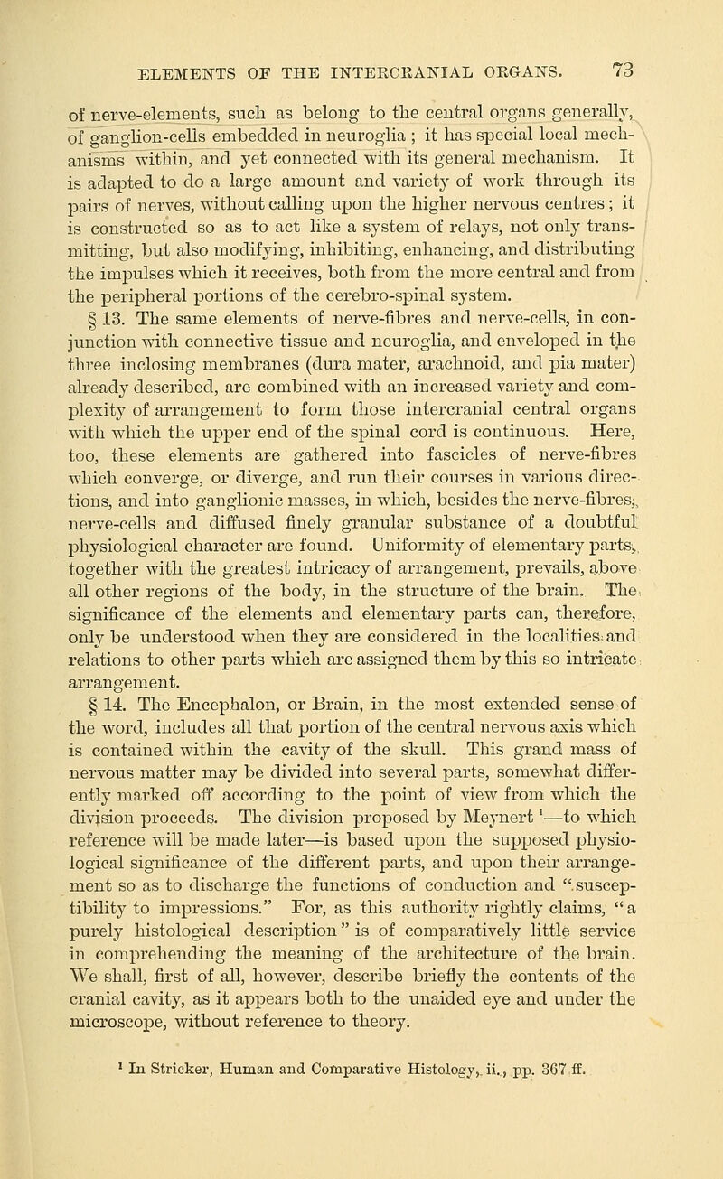 of nerve-elements, sucli as belong to the central organs generally, of ganglion-cells embedded in neuroglia ; it has special local mech- anisms within, and yet connected with its general mechanism. It is adapted to do a large amount and variety of work through its pairs of nerves, without calling upon the higher nervous centres; it is constructed so as to act like a system of relays, not only trans- mitting, but also modifying, inhibiting, enhancing, and distributing the impulses which it receives, both from the more central and from the periiDheral portions of the cerebro-spinal system. § 13. The same elements of nerve-fibres and nerve-cells, in con- junction with connective tissue and neuroglia, and enveloped in the three inclosing membranes (dura mater, arachnoid, and pia mater) already described, are combined with an increased variety and com- plexity^ of arrangement to form those intercranial central organs with which the upper end of the spinal cord is continuous. Here, too, these elements are gathered into fascicles of nerve-fibres which converge, or diverge, and run their courses in vaiious direc- tions, and into ganglionic masses, in which, besides the nerve-fibres,, nerve-cells and diffused finely granular substance of a doubtful physiological character are found. Uniformity of eleraentary parts,, together with the greatest intricacy of arrangement, prevails, above all other regions of the body, in the structure of the brain. The^ significance of the elements and elementary parts can, therefore, only be understood when they are considered in the localities^ and relations to other parts which are assigned them by this so intricate. arrangement. §14. The Encephalon, or Brain, in the most extended sense of the word, includes all that portion of the central nervous axis which is contained within the cavity of the skull. This grand mass of nervous matter may be divided into several parts, somewhat differ- ently marked off according to the point of view from which the division proceeds. The division proposed by Meynert'—to which reference will be made later—is based upon the supposed physio- logical significance of the different parts, and upon their arrange- ment so as to discharge the functions of conduction and suscep- tibility to impressions. For, as this authority rightly claims, a purely histological description is of comparatively little service in comprehending the meaning of the architecture of the brain. We shall, first of all, however, describe briefly the contents of the cranial cavity, as it appears both to the unaided eye and under the microscope, without reference to theory. ' In Strickei', Human and Comparative Histology,, ii.., pp. 367 ff.