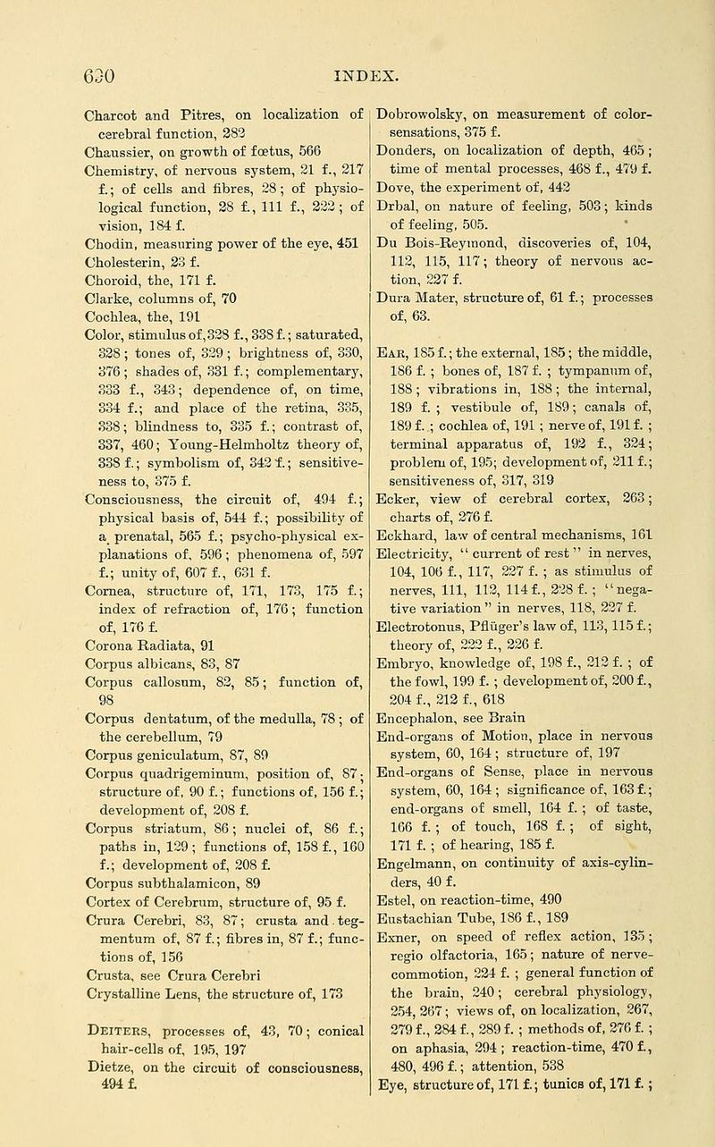 Charcot and Pitres, on localization of cerebral function, 283 Chaussier, on growth of foetus, 566 Chemistry, of nervous system, 21 f., 217 f.; of cells and fibres, 28 ; of physio- logical function, 28 f.. Ill f., 222; of vision, 184 f. Chodin, measuring power of the eye, 451 Cholesterin, 23 f. Choroid, the, 171 f. Clarke, columns of, 70 Cochlea, the, 191 Color, stimulus of, 328 f., 338 f.; saturated, 328 ; tones of, 329 ; brightness of, 330, 376 ; shades of, 331 f.; complementary, 333 f., 343; dependence of, on time, 334 f.; and place of the retina, 335, 338; blindness to, 335 f.; contrast of, 337, 460; Young-Helmholtz theory of, 338 f.; symbolism of, 342 f.; sensitive- ness to, 375 f. Consciousness, the circuit of, 494 f.; physical basis of, 544 f.; possibility of a prenatal, 565 f.; psycho-physical ex- planations of, 596; phenomena of, 597 f.; unity of, 607 f., 631 f. Cornea, structure of, 171, 173, 175 f.; index of refraction of, 176; function of, 176 f. Corona Radiata, 91 Corpus albicans, 83, 87 Corpus callosum, 82, 85; function of, 98 Corpus dentatum, of the medulla, 78 ; of the cerebellum, 79 Corpus geniculatum, 87, 89 Corpus quadrigeminum, position of, 87 • structure of, 90 f.; functions of, 156 f.; development of, 208 f. Corpus striatum, 86; nuclei of, 86 f.; paths in, 129; functions of, 158 f., 160 f.; development of, 208 f. Corpus subthalamicon, 89 Cortex of Cerebrum, structure of, 95 f. Crura Cerebri, 83, 87; crusta and . teg- mentum of, 87 f.; fibres in, 87 f.; func- tions of, 156 Crusta, see Crura Cerebri Crystalline Lens, the structure of, 173 Deiters, processes of, 43, 70; conical hair-cells of, 195, 197 Dietze, on the circuit of consciousness, 494 f. Dobrowolsky, on measurement of color- sensations, 375 f. Bonders, on localization of depth, 465 ; time of mental processes, 468 f., 479 f. Dove, the experiment of, 442 Drbal, on nature of feeling, 503; kinds of feeling, 505. Du Bois-Reymond, discoveries of, 104, 112, 115, 117; theory of nervous ac- tion, 227 f. Dura Mater, structure of, 61 f.; processes of, 63. Ear, 185 f.; the external, 185; the middle, 186 f. ; bones of, 187 f. ; tympanum of, 188 ; vibrations in, 188 ; the internal, 189 f. ; vestibule of, 189; canals of, 189 f. ; cochlea of, 191 ; nerve of, 191 f. ; terminal apparatus of, 192 f., 324; problem of, 195; development of, 211 f.; sensitiveness of, 317, 319 Ecker, view of cerebral cortex, 263; charts of, 276 f. Eckhard, law of central mechanisms, 161 Electricity,  current of rest  in nerves, 104, 106 f., 117, 227 f. ; as stimulus of nerves. 111, 112, 114f., 228 f.; nega- tive variation  in nerves, 118, 227 f. Electrofconus, Pflilger's law of, 113,115 f.; theory of, 222 f., 226 f. Embryo, knowledge of, 198 1, 212 f. ; of the fowl, 199 f.; development of, 200 f., 204 f., 212 f., 618 Encephalon, see Brain End-organs of Motion, place in nervous system, 60, 164; structure of, 197 End-organs of Sense, place in nervous system, 60, 164; significance of, 163f.; end-organs of smell, 164 f. ; of taste, 166 f. ; of touch, 168 f. ; of sight, 171 f. ; of hearing, 185 f. Engelmann, on continuity of axis-cylin- ders, 40 f. Estel, on reaction-time, 490 Eustachian Tube, 186 f., 189 Exner, on speed of reflex action, 135; regio olfactoria, 165; nature of nerve- commotion, 224 f. ; general function of the brain, 240; cerebral physiology, 254, 267; views of, on localization, 267, 279 f., 284 f., 289 f. ; methods of, 276 f. ; on aphasia, 294 ; reaction-time, 470 f., 480, 496 f.; attention, 538 Eye, structure of, 171 f.; tunice of, 171 f.;