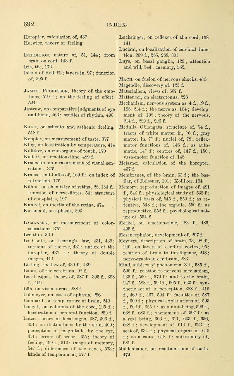 Horopter, calculation of, 437 Horwicz, theory of feeling Inhibition, nature of, 51, 144; from brain on cord, 143 f. Iris, the, 172 Island of Reil, 92; layers in, 97 ; function of, 295 f. James, Pkofessor, theory of the emo- tions, 519 f.; on the feeling of effort, 524 f. Jastrow, on comparative judgments of eye and hand, 466 ; studies of rhythm, 490 Kant, on sthenic and asthenic feeling, 518 f. Keppler, on measurement of taste, 377 Klug, on localization by temperature, 414 Kolliker, on end-organs of touch, 170 Kollert, on reaction-time, 4S9 f. Kraepelin, on measurement of visual sen- sations, 375 Krause, end-bulbs of, 169 f.; on index of refraction, 176 Kiihne, on chemistry of retina, 28,184 f.; function of nerve-fibres, 54; structure of end-plates, 197 Kunkel, on inertia of the retina, 474 Kussmaul, on aphasia., 293 Lamansky, on measurement of color- sensations, 375 Lecithin, 26 f. lie Conte, on Listing's law, 431, 439; torsions of the eye, 431; nature of the horopter, 437 f. ; theory of double images, 443 Listing, the law of, 430 f.. 439 Lobes, of the cerebrum, 92 f. Local Signs, theory of, 387 f., 396 f., 398 f., 409 Lob, on visual areas, 288 f. Lohmeyer, on cases of aphasia, 296 Lombard, on temperature of brain, 242 Longet, on columns of the cord, 125 f. ; localization of cerebral function, 252 f. Lotze, theory of local signs, 387, 396 f., 451; on distinctions by the skin, 409; perception of magnitude by the eye, 451 ; errors of sense, 455; theory of feeling, 499 £, 510; image of memory, 547 f.; differences of the sexes, 573; kinds of temperament, 577 f. Luchsinger, on reflexes of the cord, 138, 141 Luciani, on localization of cerebral func- tion, 269 1, 285, 288, 301 Luys, on basal ganglia, 129; attention and will, 544 ; memory, 552. Mach, on fusion of nervous shocks, 473 Magendie, discovery of, 123 f. Materialism, views of, 607 f. Matteucci, on electrotonus, 228 Mechanism, nervous system as, 4 f., 19 f., 198, 214 f.; the nerve as, 104; develop- ment of, 198; theory of the nervous, 214 f., 222 f., 226 f. Medulla Oblongata, structure of, 74 f.; tracts of white matter in, 76 f.; gray matter in, 77 f.; nuclei of, 78 ; reflex- motor functions of, 146 f.; as auto- matic, 147 f.; centres of, 147 f., 150; vaso-motor function of, 148 Meissner, calculation of the horopter, 437 f. Membranes, of the brain, 63 f.; the bas- ilar, of Reissner, 191; Kolliker, 194 Memory, reproduction of images of, 491 f., 54t) f.; physiological study of, 535 f.; physical basis of, 545 f., 550 f.; as re- tentive, 548 f.; the organic, 550 f.; as reproductive, 552 f.; psychological nat- ure of, 554 f. Merkel, on reaction-time, 483 f., 486, 495 f. Mesencephalon, development of, 207 f. Meynert, description of brain, 73, 98 f., 246; on layers of cerebral cortex, 95; relation of brain to intelligence, 248; nerve-tracts in cerebrum, 283 Mind, subject of phenomena, 3 f., 585 f., 596 f.; relation to nervous mechanism, 235 f., 560 f., 579 1; and to the brain, 247 f., 588 f., 593 f., 605 f., 633 f.; syn- thetic act of, in perception, 388 f., 416 f., 462 f., 467, 594 f.; faculties of, 587 f., 600 f.; physical explanations of, 593 f., 603 f., 625 f.; as a unit-being, 596 f., 668 f., 683 f.; phenomena of, 597 f.; as a real being, 606 f., 611, 633 f., 656, 668 f.; development of, 614 f., 623 f.; seat of, 634 f.; physical organs of, 640 f.; as a cause, 648 f.; spirituality of, 681 f. Moldenhauer, on reaction-time of taste. 479