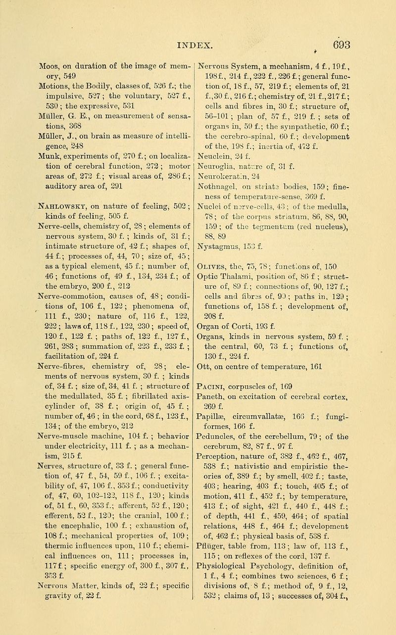 Moos, on duration of the image of mem- ory, 549 Motions, the BodOy, classes of, 526 f.; the impulsive, 5'i7 ; the voluntary, 527 f., 530 ; the expressive, 531 Miiller, G. B., on measuremeut of sensa- tions, 368 Miiller, J., on brain as measure of intelli- gence, 248 Munk, experiments of, 270 f.; on localiza- tion of cerebral function, 278 ; motor areas of, 373 f.; visual areas of, 386 f.; auditory area of, 391 Nahlowsky, on nature of feeling, 502; kinds of feeling, 505 f. Nerve-cells, chemistry of, 28 ; elements of nervous system, 30 f. ; kinds of, 31 f.; intimate structure of, 42 f.; shapes of, 44 f.; processes of, 44, 70 ; size of, 45 ; as a typical element, 45 f.; number of, 46; functions of, 49 f., 134, 234 f.; of the embryo, 300 f., 213 Nerve-commotion, causes of, 48; condi- tions of, 106 f., 132 ; phenomena of, 111 f., 230; nature of, 116 f., 123, 323; laws of, 118 f., 122, 230; speed of, 130 f., 123 f. ; paths of, 132 f., 127 f., 261, 388 ; summation of, 223 f., 233 f. ; facilitation of, 324 f. Nerve-fibres, chemistry of, 28; ele- ments of nervous system, 30 f. ; kinds of, 34 f.; size of, 34, 41 f. ; structure of the meduUated, 35 f. ; fibrillated axis- cylinder of, 38 f.; origin of, 45 f. ; number of, 46 ; in the cord, 68 f., 123 f., 134; of the embryo, 313 Nerve-muscle machine, 104 f. ; behavior under electricity, 111 f. ; as a mechan- ism, 315 f. Nerves, structure of, 33 f. ; general func- tion of, 47 f., 54, 59 f., 106 f. ; excita- bility of, 47, 106 f., 353f.; conductivity of, 47, 60, 103-133, 1181, 130; kinds of, 51 f., 60, 353 f.; afferent, 52 f., 130 ; efferent, 53 f., 130; the cranial, 100 f.; the encephalic, 100 f. ; exhaustion of, 108 f.; mechanical properties of, 109; thermic influences upon, 110 f.; chemi- cal influences on, 111; processes in, 117 f.; specific energy of, 300 f., 307 f., 353 f. Nervous Matter, kinds of, 23 f.; specific gravity of, 23 f. Nervous System, a mechanism, 4 f., 19f., 198 f., 314 f., 333 f., 226 f.; general func- tion of, 18 f., .57, 219 f.; elements of, 31 f.,30 f., 216 f.; chemistry of, 21 f.,317f.; cells and fibres in, 30 f.; structure of, 56-101 ; plan of, 57 f., 219 f. ; sets of organs in, 59 f.; the sympathetic, 60 f.; the cerebro-spinal, 60 f.; development of the, 198 f.; inertia of, 4';3 f. Neuclein, 34 f. Neuroglia, nati:re of, 31 f. Neurokeratin, 24 Nothnagel, on striata bodies, 159; fine- ness of temperature-sense, 369 f. Nuclei of njrve-cells, 43 ; of the medulla, 78; of the corpus striatum, 86, 88, 90, 159 ; of the tegmentum (red nucleus), 88, 89 Nystagmus, 153 f. Olives, the, 75, 78; functions of, 150 Optic Thalami, position of, 86 f ; struct- ure of, 89 f.; connections of, 90, 137 f.; cells and fibras of, 90 ; paths in, 129; functions of, 158 f. ; development of, 308 f. Organ of Corti, 193 f. Organs, kinds in nervous system, 59 f. ; the central, 60, 73 f. ; functions of, 130 f., 224 f. Ott, on centre of temperature, 161 Pacini, corpuscles of, 169 Paneth, on excitation of cerebral cortex, 269 f. Papillas, circumvallata3, 16G f.; fungi- formes, 166 f. Peduncles, of the cerebellum, 79; of the cerebrum, 83, 87 f., 97 f. Perception, natirre of, 383 f., 463 f., 467, 538 f.; nativistic and empiristic the- ories of, 389 f.; by smell, 403 f.; taste, 403; hearing, 403 f.; touch, 405 f.; of motion, 411 f., 452 f.; by temperature, 413 f.; of sight, 421 f., 440 f., 448 f.; of depth, 441 f., 459, 464; of spatial relations, 448 f., 464 f.; development of, 463 f.; physical basis of, 538 f. Pfliiger, table from, 113; law of, 113 f., 115 ; on reflexes of the cord, 137 f. Physiological Psychology, definition of, 1 f., 4 f.; combines two sciences, 6 f.; divisions of, 8 f.; method of, 9 f., 13, 533 ; claims of, 13; successes of, 304 f.,