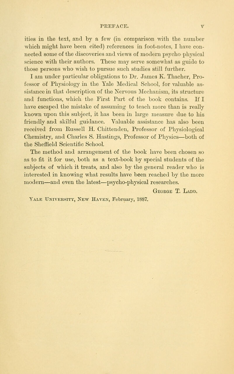 ities in the text, and by a few (in comparison with the number which might have been cited) references in foot-notes, I have con- nected some of the discoveries and views of modern psycho physical science with their authors. These may serve somewhat as guide to those persons who wish to pursue such studies still further. I am under particular obligations to Dr. James K, Thacher, Pro- fessor of Physiology in the Yale Medical School, for valuable as- sistance in that description of the Nervous Mechanism, its structure and functions, which the First Part of the book contains. If I have escaped the mistake of assuming to teach more than is really known upon this subject, it has been in large measure due to his friendly and skilful guidance. Valuable assistance has also been received from Russell H. Chittenden, Professor of Physiological Chemistry, and Charles S. Hastings, Professor of Physics—both of the Sheffield Scientific School. The method and arrangement of the book have been chosen so as to fit it for use, both as a text-book by special students of the subjects of which it treats, and also by the general reader who is interested in knowing what results have been reached by the more modern—and even the latest—psycho-physical researches. Geokge T. Lad.d. Yale University, New Haven, February, 1887.