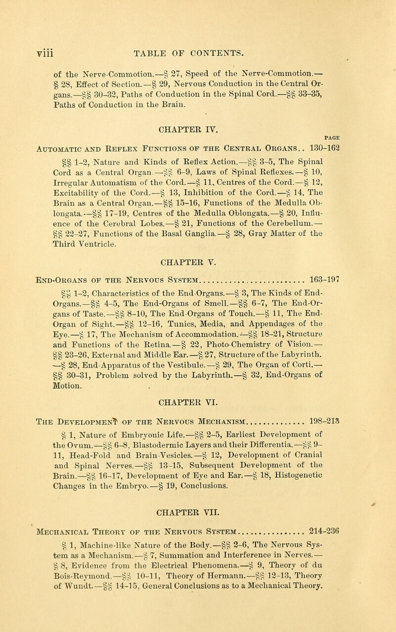 of the Nerve-Commotion.—§ 37, Speed of the Nerve-Commotion.— § 28, Effect of Section.—§ 29, Nervous Conduction in the Central Or- gans.—§§ 30-32, Paths of Conduction in the Spinal Cord.—§§ 33-35, Paths of Conduction in the Brain. CHAPTER IV. PAGE Automatic and Reflex Functions of the Central Organs .. 130-162 §§ 1-2, Nature and Kinds of Reflex Action.—§§ 3-5, The Spinal Cord as a Central Organ.—^§ 6-9, Laws of Spinal Reflexes.—§ 10, Irregular Automatism of the Cord.—§ 11, Centres of the Cord.—^ 12, Excitability of the Cord.—§ 13, Inhibition of the Cord.—§ 14, The Brain as a Central Organ.—§§ 15-16, Functions of the Medulla Ob- longata.—§§ 17-19, Centres of the Medulla Oblongata.—§ 20, Influ- ence of the Cerebral Lobes.—§ 21, Functions of the Cerebellum.^ §§ 22-27, Functions of the Basal Ganglia.—§ 28, Gray Matter of the Third Ventricle. CHAPTER V. End-Organs op the Nervous System , 163-197 §y 1-2, Characteristics of the End-Organs.—§ 3, The Kinds of End- Organs.—§§ 4-5, The End-Organs of Smell.—§§ 6-7, The End-Or- gans of Taste.—§§ 8-10, The End-Organs of Touch.—§ 11, The End- Organ of Sight.—§§ 12-16, Tunics, Media, and Appendages of the Eye.—g 17, The Mechanism of Accommodation.-^gg 18-21, Structure and Functions of the Retina.—§ 22, Photo-Chemistry of Vision.— §§ 23-26, External and Middle Ear.—§ 27, Structure of the Labyrinth. —g 28, End-Apparatus of the Vestibule.—g 29, The Organ of Corti.— §§ 30-31, Problem solved by the Labyrinth,—§ 32, End-Organs of Motion. CHAPTER VI. The Development of the Nervous Mechanism 198-213 g 1, Nature of Embryonic Life.—g§ 2-5, Earliest Development of the Ovum.—g§ 6-8, Blastodermic Layers and their Differentia.—gg 9- 11, Head-Fold and Brain-Vesicles.—g 12, Development of Cranial and Spinal Nerves.—gg 13-15, Subsequent Development of the Brain.—gg 16-17, Development of Eye and Ear.—g 18, Histogenetic Changes in the Embryo.—§ 19, Conclusions. CHAPTER VII. Mechanical Theory of the Nervous System 214-236 § 1, Machine-like Nature of the Body.—§g 2-6, The Nervous Sys- tem as a Mechanism.—g 7, Summation and Interference in Nerves.— g 8, Evidence from the Electrical Phenomena.—g 9, Theory of du Bois-Reymond.—§g 10-11, Theory of Hermann.—gg 12-13, Theory of Wundt.—§g 14-15, General Conclusions as to a Mechanical Theory.