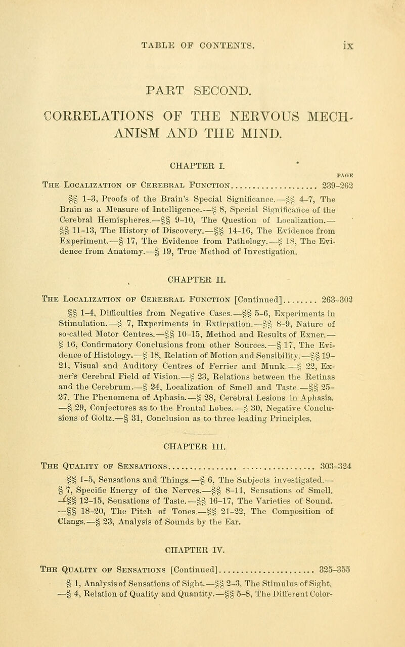 PART SECOND. CORRELATIONS OF THE NERVOUS MECH- ANISM AND THE MIND. CHAPTER I. The Localization of Cerebral Function 239-262 §§ 1-3, Proofs of the Brain's Special Significance.—§§ 4-7, The Brain as a Measure of Intelligence.—§ 8, Special Significance of the Cerebral Hemispheres.—§§ 9-10, The Question of Localization.— §§ 11-13, The History of Discovery.—§§ 14-16, The Evidence from Experiment.—§ 17, The Evidence from Pathology.—§ 18, The Evi- dence from Anatomy.—§ 19, True Method of Investigation. CHAPTER IL The Localization of Cerebral Function [Continued] 263-302 §g 1-4, Difficulties from Negative Cases.—§§ 5-6, Experiments in Stimulation.—§ 7, Experiments in Extirpation.—§§ 8-9, Nature of so-called Motor Centres.—§§ 10-15, Method and Results of Exner.— § 16, Confirmatory Conclusions from other Sources.—§ 17, The Evi- dence of Histology.—§ 18, Relation of Motion and Sensibility.—§§ 19- 21, Visual and Auditory Centres of Ferrier and Munk.—J^ 22, Ex- ner's Cerebral Field of Vision.—§ 23, Relations between the Retinas and the Cerebrum.—§ 24, Localization of Smell and Taste.—§§ 25- 27, The Phenomena of Aphasia.—§ 28, Cerebral Lesions in Aphasia. —§ 29, Conjectures as to the Frontal Lobes.—ij 30, Negative Conchi- sions of Goltz.—§ 31, Conclusion as to three leading Principles. CHAPTER HI. The Quality of Sensations 303-324 §§ 1-5, Sensations and Things.—§ 6, The Subjects investigated.— § 7, Specific Energy of the Nerves.—§§ 8-11, Sensations of SmeU. -^§§ 12-15, Sensations of Taste.—§§ 16-17, The Varieties of Sound. —§§ 18-20, The Pitch of Tones.-^§§ 21-22, The Composition of Clangs.—§ 23, Analysis of Sounds by the Ear. CHAPTER IV. The Quality op Sensations [Continued] 325-355 § 1, Analysis of Sensations of Sight.—§§ 2-3, The Stimulus of Sight. —§ 4, Relation of Quality and Quantity.—§§ 5-8, The Different Color-