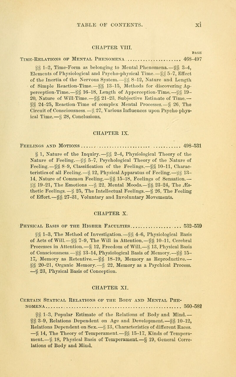 CHAPTER VIII. PAGE Time-Relations of Mental Phenomena 468-497 g§ 1-2, Time-Form as belonging to Mental Phenomena.—i^g 3-4, Elements of Physiological and Psycho-physical Time.—§§ 5-7, Effect of the Inertia of the Nervous System.—§§ 8-12, Nature and Lengtli of Simple Reaction-Time.—§g 13-15, Methods for discovering Ap- perception-Time.—§§ 16-18, Length of Apperception-Time.—§§ 19- 30, Nature of Will-Time.—§§ 21-23, Subjective Estimate of Time.— §§ 24-25, Reaction-Time of complex Mental Processes.—§ 26, The Circuit of Consciousness. —§ 27, Various Influences upon Psycho-phys- ical Time.—§ 28, Conclusions. CHAPTER IX. Feelings and Motions 498-531 § 1, Nature of the Inquiry.—§§ 2-4, Physiological Theory of the Nature of Feeling.—§§ 5-7, Psychological Theory of the Nature of Feeling.—§^ 8-9, Classification of the Feelings.—§§ 10-11, Charac- teristics of all Feeling.—§ 12, Physical Apparatus of Feeling.—iij§ 13- 14, Nature of Common Feeling.—§§ 15-18, Feelings of Sensation.— ^g 19-21, The Emotions —§ 22, Mental Moods.—§§ 23-24, The Es- thetic Feelings. —§ 25, The Intellectual Feelings.—§ 26, The Feeling of Effort.—§§ 27-31, Voluntary and Involuntary Movements. CHAPTER X. Physical Basis op the Higher Faculties 532-559 §g 1-3, The Method of Investigation. —§g 4-6, Physiological Basis of Acts of Will.—§§ 7-9, The Will in Attention.—§§ 10-11, Cerebral Processes in Attention.—§ 12, Freedom of Will.—§ 13, Physical Basis of Consciousness.—§§ 13-14, Physiological Basis of Memory.—§§ 15- 17, Memory as Retentive.—§§ 18-19, Memory as Reproductive.— §§ 20-21, Organic Memory.—§ 22, Memory as a Psychical Process. —§ 23, Physical Basis of Conception. CHAPTER XI. Certain Statical Relations of the Body and Mental Phe- nomena 560-583 §§ 1-3, Popular Estimate of the Relations of Body and Mind.— §§ 3-9, Relations Dependent on Age and Development.—§§ 10-12, Relations Dependent on Sex.—§ 13, Characteristics of different Races. —§ 14, The Theory of Temperament.—§§ 15-17, Kinds of Tempera- ment.—§ 18, Physical Basis of Temperament.—§ 19, General Corre- lations of Body and Mind.