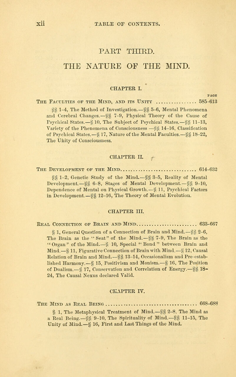 PART THIRD. THE NATURE OF THE MIND. CHAPTER I. PAGE The Faculties of the Mind, and its Unity 585-613 §§ 1-4, The Method of Investigation.—§§ 5-6, Mental Phenomena and Cerebral Changes.—^§ 7-9, Physical Theory of the Cause of Psychical States.—§ 10, The Subject of Psychical States.—§§ 11-13, Variety of the Phenomena of Consciousness —§§ 14-16, Classification of Psychical States.—§ 17, Nature of the Mental Faculties.—§§ 18-22, The Unity of Consciousness. CHAPTER n. f- The Development of the Mind 614-632 §§ 1-2, Genetic Study of the Mind.—§§ 3-5, Reality of Mental Development.—§§ 6-8, Stages of Mental Development.—§§ 9-10, Dependence of Mental on Physical Growth.—§11, Psychical Factors in Development.—§§ 12-16, The Theory of Mental Evolution. CHAPTER III. Real Connection of Brain and Mind 633-667 § 1, General Question of a Connection of Brain and Mind.—§§ 2-6, The Brain as the  Seat of the Mind.—§§ 7-9, The Brain as the Organ of the Mind.-—§ 10, Special Bond between Brain and Mind.—§ 11, Figurative Connection of Brain with Mind. ^—§ 12, Causal Relation of Brain and Mind.—§§ 13-14, Occasionalism and Pre-estab- lished Harmony.—§ 15, Positivism and Monism.—§ 16, The Position of Dualism.—§ 17, Conservation and Correlation of Energy.—§§ 18- 24, The Causal Nexus declared Valid. CHAPTER IV. The Mind as Real Being 668-688 § 1, The Metaphysical Treatment of Mind.—§§ 2-8, The Mind as a Real Being.—§§ 9-10, The Spirituality of Mind.—§§ 11-15, The Unity of Mind.—§ 16, First and Last Things of the Mind.