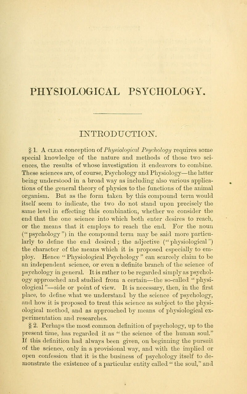 PHYSIOLOGICAL PSYCHOLOGY. r^TRODUOTIOK § 1. A CLEAR conception of Physiological Psychology requires some sj)ecial knowledge of tlie nature and methods of those two sci- ences, the results of whose investigation it endeavors to combine. These sciences are, of course. Psychology and Physiology—the latter being understood in a broad way as including also various apphca- tions of the general theory of physics to the functions of the animal organism. But as the form taken by this compound term would itself seem to indicate, the two do not stand upon precisely the same level in effecting this combination, whether we consider the end that the one science into which both enter desires to reach, or the means that it employs to reach the end. For the noun (psj^chology ) in the compound term may be said more particu- larly to define the end desired; the adjective (physiological) the character of the means which it is j^roposed especially to em- ploy. Hence Physiological Psychology can scarcely claim to be an independent science, or even a definite branch of the science of j)sychology in general. It is rather lo be regarded simply as psychol- ogy approached and studied from a certain—the so-called  physi- ological —side or point of view. It is necessary, then, in the first place, to define what we understand by the science of psychology, and how it is proposed to treat this science as subject to the pihysi- ological method, and as approached by means of physiological ex- perimentation and researches, § 2. Perhaps the most common definition of psychology, up to the j)resent time, has regarded it as  the science of the human soul. If this definition had always been given, on beginning the pursuit of the science, only in a provisional way, and with the implied or open confession that it is the business of psychology itself to de- monstrate the existence of a particular entity called  the soul, and