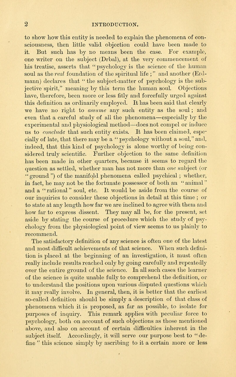 to show how this entity is needed to explain the phenomena of con- sciousness, then Httle vaUd objection could have been made to it. But such has by no means been the case. For example, one writer on the subject (Drbal), at the very commencement of his treatise, asserts that psychology is the science of the human soul as the real foundation of the spiritual life ; and another (Erd- mann) declares that  the subject-matter of psychology is the sub- jective spirit, meaning by this term the human soul. Objections have, therefore, been more or less fitly and forcefully urged against this definition as ordinarily employed. It has been said that clearly we have no right to assume any such entity as the soul; and even that a careful study of all the phenomena—especially by the experimental and physiological method—does not compel or induce us to conclude that such entity exists. It has been claimed, espe- cially of late, that there may be a  psychology without a soul, and, indeed, that this kind of psychology is alone worthy of being con- sidered truly scientific. Further objection to the same definition has been made in other quarters, because it seems to regard the question as settled, whether man has not more than one subject (or ground ) of the manifold phenomena called psychical ; whether, in fact, he may not be the fortunate possessor of both an  animal and a rational soul, etc. It would be aside fi'om the course of our inquiries to consider these objections in detail at this time ; or to state at any length how far we are inclined to agree with them and how far to express dissent. They may aU be, for the present, set aside by stating the course of procedure which the study of psy- chology from the physiological point of view seems to us plainly to recommend. The satisfactory definition of any science is often one of the latest and most difficult achievements of that science. When such defini- tion is placed at the beginning of an investigation, it must often really include results reached only by going carefully and repeatedly over the entire ground of the science. In all such cases the learner of the science is quite unable fully to comprehend the definition, or to understand the positions upon various disputed questions which it may really involve. In general, then, it is better that the earliest so-called definition should be simply a description of that class of phenomena which it is proposed, as far as possible, to isolate for purposes of inquiry. This remark applies with peculiar force to psychology, both on account of such objections as those mentioned above, and also on account of certain difficulties inherent in the subject itself. Accordingly, it will serve our purpose best to de- fine  this science simply by ascribing to it a cei'tain more or less