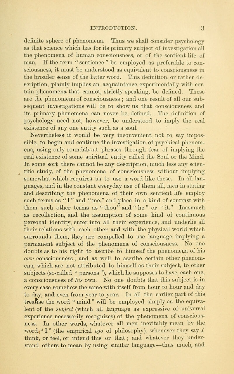 definite sphere of phenomena. Thus we shall consider psychology as that science which has for its primary subject of investigation all the phenomena of human consciousness, or of the sentient life of man. If the term  sentience  be employed as preferable to con- sciousness, it must be understood as equivalent to consciousness in the broader sense of the latter word. This definition, or rather de- scription, plainly implies an acquaintance experimentally with cer- tain phenomena that cannot, strictly speaking, be defined. These are the phenomena of consciousness ; and one result of all our sub- sequent investigations will be to show us that consciousness and its primary phenomena can never be defined. The definition of psychology need not, however, be understood to imply the real existence of any one entity such as a soul. Nevertheless it would be very inconvenient, not to say impos- sible, to begin and continue the investigation of psychical phenom- ena, using only roundabout phrases through fear of implying the real existence of some spiritual entity called the Soul or the Mind. In some sort there cannot be any description, much less any scien- tific study, of the phenomena of consciousness without implying somewhat which requires us to use a word like these. In all lan- guages, and in the constant everyday use of them all, men in stating and describing the phenomena of their own sentient life employ such terms as I and me, and place in a kind of contrast with them such other terms as thou and he  or it, Inasmuch as recollection, and the assumption of some kind of continuous personal identity, enter into all their experience, and underlie all their relations with each other and with the physical world which surrounds them, they are compelled to use language implying a permanent subject of the phenomena of consciousness. No one doubts as to his right to ascribe to himself the phenomena of his own consciousness ; and as Avell to ascribe certain other phenom- ena, which are not attributed to himself as their subject, to other subjects (so-called  persons ), which he supposes to have, each one, a consciousness of his own. No one doubts that this subject is in every case somehow the same with itself from hour to hour and day to day, and even from year to year. In all the earlier part of this, treatise the word mind will be employed simply as the equiva- lent of the subject (which all language as expressive of universal experience necessarily recognizes) of the phenomena of conscious- ness. In other words, whatever all men inevitably mean by the word^^I (the empirical ego of philosophy), whenever they say / think, or feel, or intend this or that ; and whatever they under- stand others to mean by using similar language—thus much, and